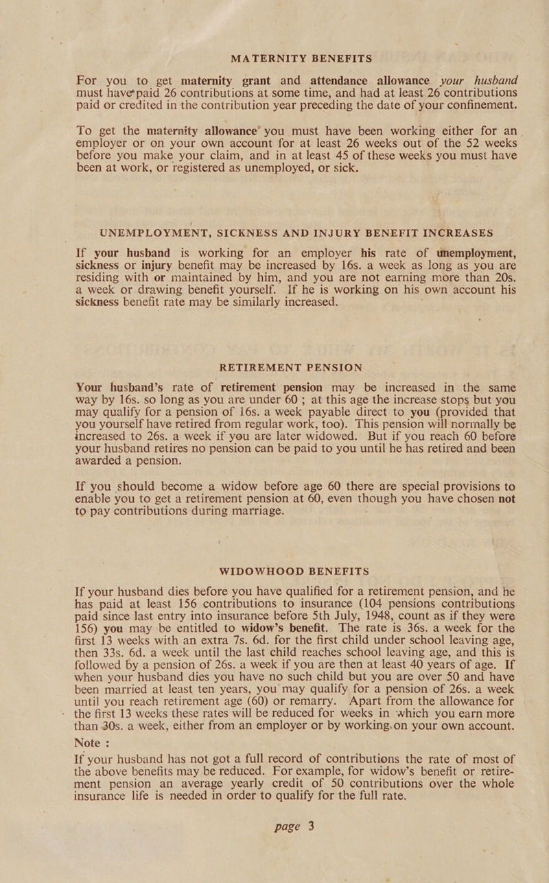 MATERNITY BENEFITS For you to get maternity grant and attendance allowance your husband must have*paid 26 contributions at some time, and had at least 26 contributions paid or credited in the contribution year preceding the date of your confinement. To get the maternity allowance’ you must have been working either for an. employer or on your own account for at least 26 weeks out of the 52 weeks before you make your claim, and in at least 45 of these weeks you must have been at work, or registered as unemployed, or sick. UNEMPLOYMENT, SICKNESS AND INJURY BENEFIT INCREASES If your husband is working for an employer his rate of unemployment, sickness or injury benefit may be increased by 16s. a week as long as you are residing with or maintained by him, and you are not earning more than 20s. a week or drawing benefit yourself. If he is working on his own account his sickness benefit rate may be similarly increased. RETIREMENT PENSION Your husband’s rate of retirement pension may be increased in the same way by 16s. so long as you are under 60; at this age the increase stops but you may qualify for a pension of 16s. a week payable direct to you (provided that you yourself have retired from regular work, too). This pension will normally be increased to 26s. a week if you are later widowed. But if you reach 60 before your husband retires no pension can be paid to you until he has retired and been awarded a pension. If you should become a widow before age 60 there are special provisions to enable you to get a retirement pension at 60, even ee you have chosen not to pay contributions during marriage. WIDOWHOOD BENEFITS If your husband dies before you have qualified for a retirement pension, and he has paid at least 156 contributions to insurance (104 pensions contributions paid since last entry into insurance before 5th July, 1948, count as if they were 156) you may be entitled to widow’s benefit. The rate is 36s. a week for the first 13 weeks with an extra 7s. 6d. for the first child under school leaving age, then 33s. 6d. a week until the last child reaches school leaving age, and this is followed by a pension of 26s. a week if you are then at least 40 years of age. If when your husband dies you have no such child but you are over 50 and have been married at least ten. years, you may qualify for a pension of 26s. a week until you reach retirement age (60) or remarry. Apart from the allowance for - the first 13 weeks these rates will be reduced for weeks in which you earn more than 30s. a week, either from an employer or by working.on your own account. Note : If your husband has not got a full record of contributions the rate of most of the above benefits may be reduced. For example, for widow’s benefit or retire- ment pension an average yearly credit of 50 contributions over the whole insurance life is needed in order to qualify for the full rate.
