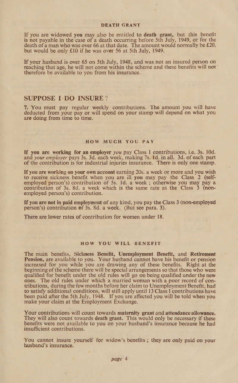 DEATH GRANT If you are widowed you may also be entitled to death grant, but this benefit is not payable in the case of a death occurring before Sth July, 1949, or for the death of a man who was over 66 at that date. The amount would normally be £20, but would be only £10 if he was over 56 at Sth July, 1949. If your husband is over 65 on 5th July, 1948, and was not an insured person on reaching that age, he will not come within the scheme and these benefits will not’ therefore be available to you from his insurance. SUPPOSE I-DO INSURE ? 7. You must pay regular weekly contributions. The amount you will have deducted from your pay or will spend on your stamp will depend on what you are doing from time to time. HOW MUCH YOU PAY If you are working for an employer you pay Class 1 contributions, i.e. 3s. 10d. and your employer pays 3s. 3d. each week, making 7s. 1d. in all. 3d. of each part of the contribution is for industrial injuries insurance. There is only one stamp. If you are working on your own account earning 20s. a week or more and you wish to receive sickness benefit when you are ill you may pay the Class 2 (self- employed person’s) contribution of 5s. 1d. a week ; otherwise you may pay a contribution of 3s. 8d. a week which is the same rate as the Class 3 (non- employed person’s) contribution. If you are not in paid employment of any kind, you pay the Class 3 (non-employed person’s) contribution of 3s. 8d. a week. (But see para. 3). There are lower rates of contribution for women under 18. HOW YOU WILL BENEFIT The main benefits, Sickness Benefit, Unemployment Benefit, and Retirement Pension, are available to you. Your husband cannot have his benefit or pension increased for you while you are drawing any of these benefits. Right at the beginning of the scheme there will be special arrangements so that those who were qualified for benefit under the old rules will go on being qualified under the new ones. The old rules under which a married woman with a poor record of con- tributions, during the few months before her claim to Unemployment Benefit, had to satisfy additional conditions, will still apply until 13 Class 1 contributions have been paid after the Sth July, 1948. If you are affected you will be told hee you make your claim at the Employment Exchange. Your contributions will count towards maternity grant and attendance allowance. They will also count towards death grant. This would only be necessary if these benefits were not available to you on your husband’s insurance because he had insufficient contributions. You cannot insure yourself for widow’s benetits ; they are only paid on your husband’s insurance.