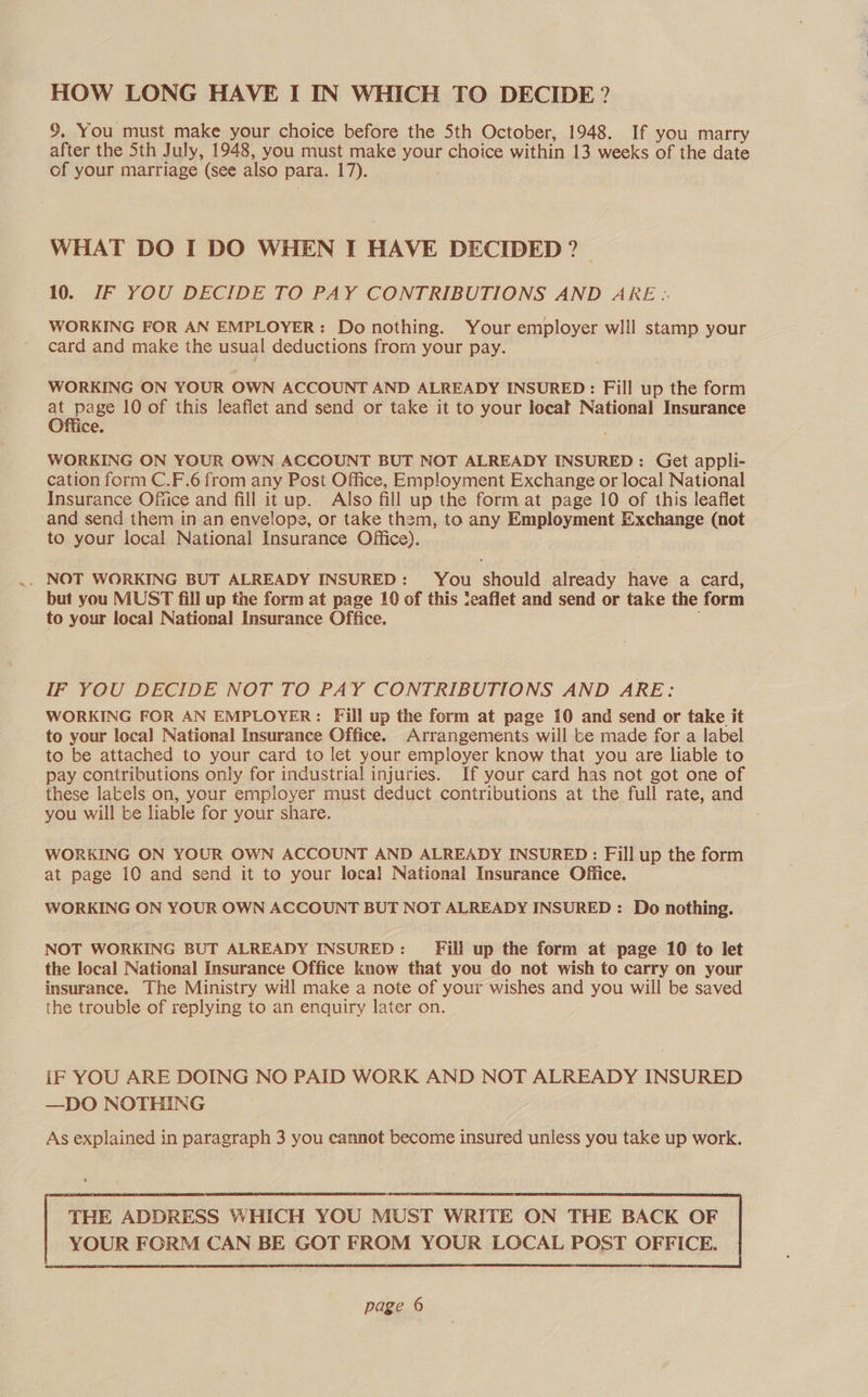 HOW LONG HAVE I IN WHICH TO DECIDE? %, You must make your choice before the Sth October, 1948. If you marry after the 5th July, 1948, you must make your choice within 13 weeks of the date of your marriage (see also para. 17). WHAT DO I DO WHEN I HAVE DECIDED ? — 10. IF YOU DECIDE TO PAY CONTRIBUTIONS AND ARE.. WORKING FOR AN EMPLOYER: Do nothing. Your employer wlll stamp your card and make the usual deductions frorn your pay. WORKING ON YOUR OWN ACCOUNT AND ALREADY INSURED: Fill up the form at page 10 of this leaflet and send or take it to your locat National Insurance Office. WORKING ON YOUR OWN ACCOUNT BUT NOT ALREADY INSURED: Get appli- cation form C.F.6 from any Post Office, Emp!oyment Exchange or local National Insurance Office and fill it up. Also fill up the form at page 10 of this leaflet and send them in an envelope, or take them, to any Employment Exchange (not to your local National Insurance Office). .. NOT WORKING BUT ALREADY INSURED: You should already have a card, but you MUST fill up the form at page 10 of this ‘eaflet and send or take the form to your local National Insurance Office. IF YOU DECIDE NOT TO PAY CONTRIBUTIONS AND ARE: WORKING FOR AN EMPLOYER: Fill up the form at page 10 and send or take it to your loca] National Insurance Office. Arrangements will be made for a label to be attached to your card to let your employer know that you are liable to pay contributions only for industrial injuries. If your card has not got one of these latels on, your employer must deduct contributions at the full rate, and you will be liable for your share. WORKING ON YOUR OWN ACCOUNT AND ALREADY INSURED: Fill up the form at page 10 and send it to your loca) National Insurance Office. WORKING ON YOUR OWN ACCOUNT BUT NOT ALREADY INSURED : Do nothing. NOT WORKING BUT ALREADY INSURED : Fill up the form at page 10 to let the local National Insurance Office know that you do not wish to carry on your insurance. The Ministry will make a note of your wishes and you will be saved the trouble of replying to an enquiry later on. iF YOU ARE DOING NO PAID WORK AND NOT ALREADY INSURED —DO NOTHING As explained in paragraph 3 you cannot become insured unless you take up work. THE ADDRESS WHICH YOU MUST WRITE ON THE BACK OF 