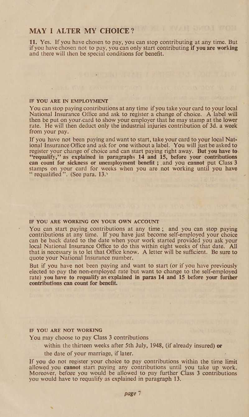 “MAY I ALTER MY CHOICE? 11. Yes. If you have chosen to pay, you can stop contributing at any time. But if you have chosen not to pay, you can only start contributing if you are working and there will then be special conditions for benefit. IF YOU ARE IN EMPLOYMENT You can stop paying contributions at any time if you take your card to your local National Insurance Office and ask to register a change of choice. A label will then be put on your.card to show your employer that he may stamp at the lower rate. He will then deduct only the industrial injuries contribution of 3d. a week from your pay. If you have not been paying and want to start, take your card to your local Nat- ional Insurance Office and ask for one without a label. You will just be asked to register your change of choice and can start paying right away. But you have to. ‘‘requalify,’’ as explained in paragraphs 14 and 15, before your contributions can count for sickness or unemployment benefit ; and you cannot put Class 3 stamps on your card for weeks when you are not working until you have ** requalified’”’. (See para. 13.» IF YOU ARE WORKING ON YOUR OWN ACCOUNT You can start paying contributions at any time; and you can stop paying contributions at any time. If you have just become self-employed your choice can be back dated to the date when your work started provided you ask your local National Insurance Office to do this within eight weeks of that date. All that is necessary is to let that Office know. A letter will be sufficient. Be sure to quote your National Insurance number. But if you have not been paying and want to start (or if you have previously elected to pay the non-employed rate but want to change to the self-employed rate) you have to requalify as explained in paras 14 and 15 before your further contributions can count for benefit. IF YOU ARE NOT WORKING You may choose to pay Class 3 contributions within the thirteen weeks after Sth July, 1948, (if already insured) or the date of your marriage, if later. If you do not register your choice to pay contributions within the time limit allowed you. cannot start paying any contributions until you take up work. Moreover, before you would be allowed to pay further Class 3 contributions you would have to requalify as explained in paragraph 13.