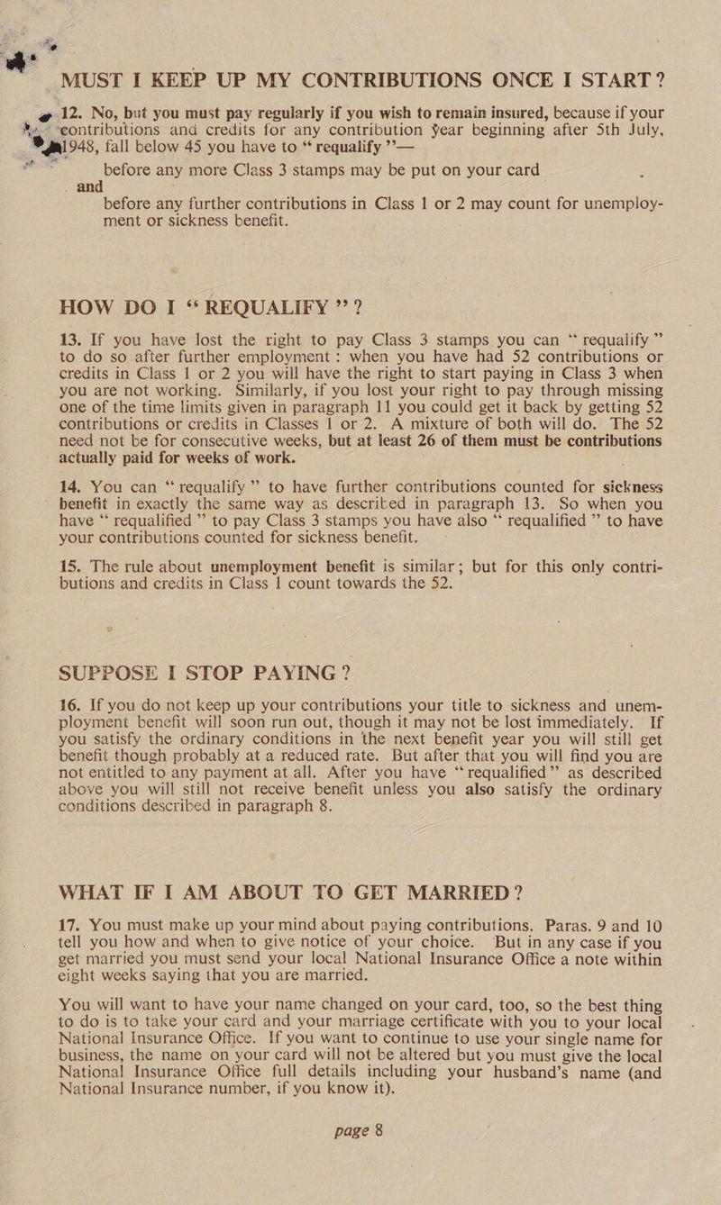 4 MUST I KEEP UP MY CONTRIBUTIONS ONCE I START? ~@ 12. No, but you must pay regularly if you wish to remain insured, because if your *»- -eontributions and credits for any contribution Year beginning after Sth July, 1 Ol 948, fall below 45 you have to ** requalify ’’°— ” before any more Class 3 stamps may be put on your card . and before any further contributions in Class 1 or 2 may count for unemploy- ment or sickness benefit. . HOW DO I “* REQUALIFY ” ? 13. If you have lost the right to pay Class 3 stamps you can “ requalify ” to do so after further employment : when you have had 52 contributions or credits in Class 1 or 2 you will have the right to start paying in Class 3 when you are not working. Similarly, if you lost your right to pay through missing one of the time limits given in paragraph 11 you could get it back by getting 52 contributions or credits in Classes | or 2. A mixture of both will do. The 52 need not be for consecutive weeks, but at least 26 of them must be contributions actually paid for weeks of work. e 14. You can “ requalify ’’ to have further contributions counted for sickness ' benefit in exactly the same way as described in paragraph 13. So when you have “* requalified ’’ to pay Class 3 stamps you have also “ requalified ’ to have your contributions counted for sickness benefit. 15. The rule about unemployment benefit is similar; but for this only contri- butions and credits in Class 1 count towards the 52. SUPPOSE I STOP PAYING? 16. If you do not keep up your contributions your title to sickness and unem- ployment benefit will soon run out, though it may not be lost immediately. If you satisfy the ordinary conditions in the next benefit year you will still get benefit though probably at a reduced rate. But after that you will find you are not entitled to any payment at all. After you have ‘“‘ requalified’’ as described above you will still not receive benefit unless you also satisfy the ordinary conditions described in paragraph 8. WHAT IF I AM ABOUT TO GET MARRIED? 17. You must make up your mind about paying contributions. Paras. 9 and 10 tell you how and when to give notice of your choice. ‘But in any case if you get married you must send your local National Insurance Office a note within eight weeks saying that you are married. You will want to have your name changed on your card, too, so the best thing to do is to take your card and your marriage certificate with you to your local National Insurance Office. If you want to continue to use your single name for business, the name on your card will not be altered but you must give the local National Insurance Office full details including your husband’s name (and National Insurance number, if you know it).