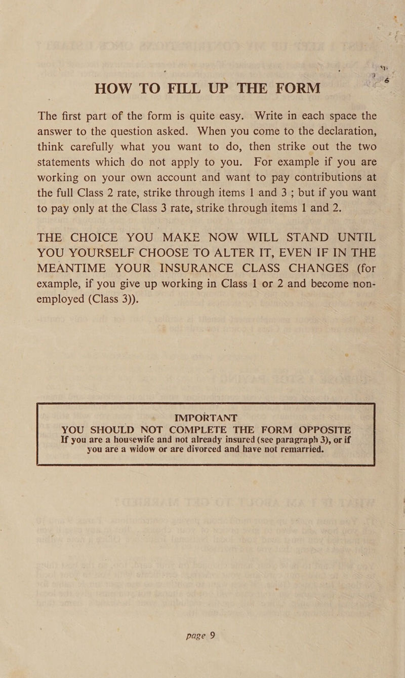 HOW TO FILL UP THE FORM The first part of the form is quite easy. Write in each space the answer to the question asked. When you come to the declaration, think carefully what you want to do, then strike out the two statements which do not apply to you. For example if you are working on your own account and want to pay contributions at the full Class 2 rate, strike through items 1 and 3 ; but if you want to pay only at the Class 3 rate, strike through items I| and 2. THE CHOICE YOU MAKE NOW WILL STAND UNTIL YOU YOURSELF CHOOSE TO ALTER IT, EVEN IF IN THE MEANTIME YOUR INSURANCE CLASS CHANGES (for employed (Class 3)). IMPORTANT YOU SHOULD NOT COMPLETE THE FORM OPPOSITE 