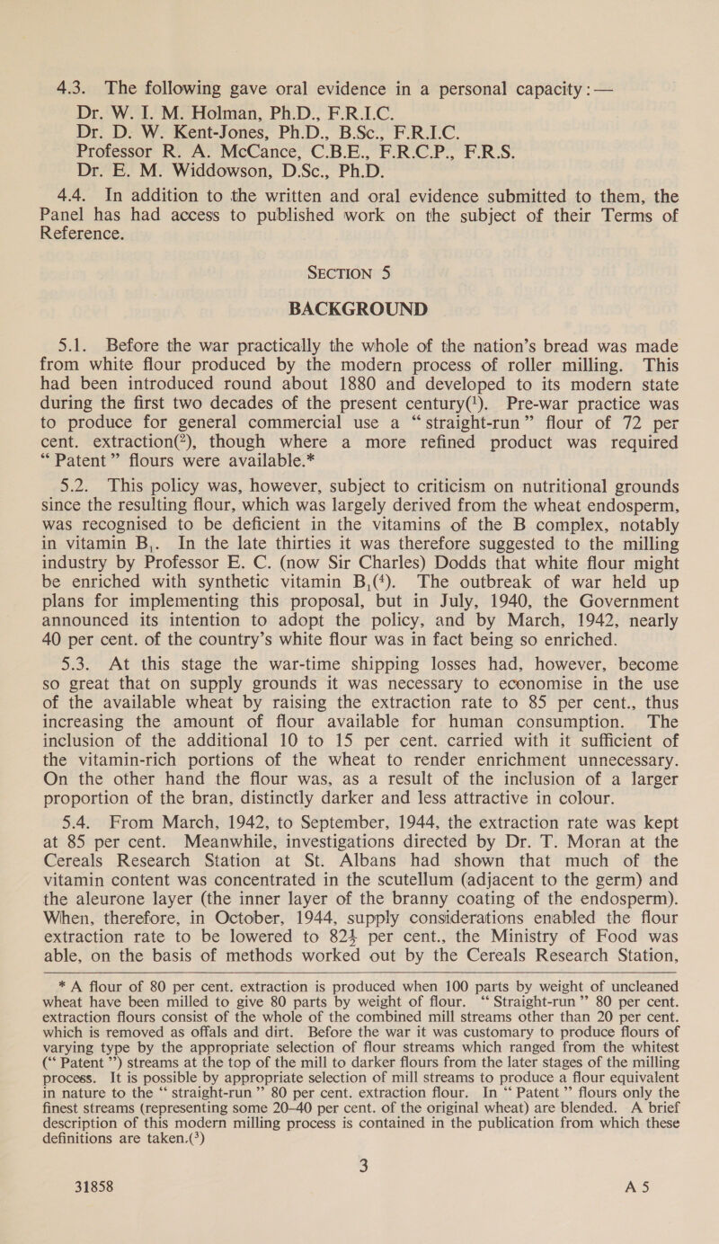 Dr. W. I. M. Holman, Ph.D., F.R.I.C. Dr. D. W. Kent-Jones, Ph.D., B.Sc., F.R.I.C. Professor R. A. McCance, C.B.E., F.R.C.P., F.R:S. Dr. E. M. Widdowson, D.Sc., Ph.D. 4.4. In addition to the written and oral evidence submitted to them, the Panel has had access to published work on the subject of their Terms of Reference. SECTION 5 BACKGROUND 5.1. Before the war practically the whole of the nation’s bread was made from white flour produced by the modern process of roller milling. This had been introduced round about 1880 and developed to its modern state during the first two decades of the present century(!). Pre-war practice was to produce for general commercial use a “straight-run” flour of 72 per cent. extraction(*), though where a more refined product was required “Patent ” flours were available.* 5.2. This policy was, however, subject to criticism on nutritional grounds since the resulting flour, which was largely derived from the wheat endosperm, was recognised to be deficient in the vitamins of the B complex, notably in vitamin B,. In the late thirties it was therefore suggested to the milling industry by Professor E. C. (now Sir Charles) Dodds that white flour might be enriched with synthetic vitamin B,(*). The outbreak of war held up plans for implementing this proposal, but in July, 1940, the Government announced its intention to adopt the policy, and by March, 1942, nearly 40 per cent. of the country’s white flour was in fact being so enriched. 5.3. At this stage the war-time shipping losses had, however, become so great that on supply grounds it was necessary to economise in the use of the available wheat by raising the extraction rate to 85 per cent., thus increasing the amount of flour available for human consumption. The inclusion of the additional 10 to 15 per cent. carried with it sufficient of the vitamin-rich portions of the wheat to render enrichment unnecessary. On the other hand the flour was, as a result of the inclusion of a larger proportion of the bran, distinctly darker and less attractive in colour. 5.4. From March, 1942, to September, 1944, the extraction rate was kept at 85 per cent. Meanwhile, investigations directed by Dr. T. Moran at the Cereals Research Station at St. Albans had shown that much of the vitamin content was concentrated in the scutellum (adjacent to the germ) and the aleurone layer (the inner layer of the branny coating of the endosperm). When, therefore, in October, 1944, supply considerations enabled the flour extraction rate to be lowered to 821 per cent., the Ministry of Food was able, on the basis of methods worked out by the Cereals Research Station,  * A flour of 80 per cent. extraction is produced when 100 parts by weight of uncleaned wheat have been milled to give 80 parts by weight of flour. “‘ Straight-run ’’ 80 per cent. extraction flours consist of the whole of the combined mill streams other than 20 per cent. which is removed as offals and dirt. Before the war it was customary to produce flours of varying type by the appropriate selection of flour streams which ranged from the whitest (‘‘ Patent ’’) streams at the top of the mill to darker flours from the later stages of the milling process. It is possible by appropriate selection of mill streams to produce a flour equivalent in nature to the “‘ straight-run ’’ 80 per cent. extraction flour. In “* Patent ’’ flours only the finest streams (representing some 20-40 per cent. of the original wheat) are blended. A brief description of this modern milling process is contained in the publication from which these definitions are taken.(*) 2)