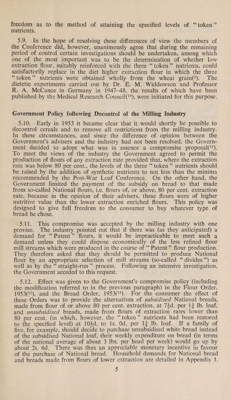 freedom as to the method of attaining the specified levels of “token” nutrients. 5.9. In the hope of resolving these differences of view the members of the Conference did, however, unanimously agree that during the remaining period of control certain investigations should be undertaken, among which one of the most important was to be the determination of whether low extraction flour, suitably reinforced with the three “token” nutrients, could satisfactorily replace in the diet higher extraction flour in which the three “token” nutrients were obtained wholly from the wheat grain(®). The dietetic experiments carried out by Dr. E. M. Widdowson and Professor R. A. McCance in Germany in 1947-48, the results of which have been published by the Medical Research Council(@°), were initiated for this purpose. Government Policy following Decontrol of the Milling Industry 5.10. Early in 1953 it became clear that it would shortly be possible to decontrol cereals and to remove all restrictions from the milling industry. In these circumstances, and since the difference of opinion between the Government’s advisers and the industry had not been resolved, the Govern- ment decided to adopt what was in essence a compromise proposal(?), To meet the views of the industry the Government agreed to permit the production of flours of any extraction rate provided that, where the extraction rate was below 80 per cent., the levels of the three “token” nutrients should be raised by the addition of synthetic nutrients to not less than the minima recommended by the Post-War Loaf Conference. On the other hand, the Government limited the payment of the subsidy on bread to that made from so-called National flours, i.e. flours of, or above, 80 per cent. extraction rate, because in the opinion of their advisers, these flours were of higher nutritive value than the lower extraction enriched flours. This policy was designed to give full freedom to the consumer to buy whatever type of bread he chose. 5.11. This compromise was accepted by the milling industry with one proviso. The industry pointed out that if there was (as they anticipated) a demand for “ Patent” flours, it would be impracticable to meet such a demand unless they could dispose economically of the less refined flour mill streams which were produced in the course of “ Patent” flour production. They therefore asked that they should be permitted to produce National flour by an appropriate selection of mill streams (so-called “ divides”) as well as by the “ straight-run ” process. Following an intensive investigation, the Government acceded to this request. 5.12. Effect was given to the Government’s compromise policy (including the modification referred to in the previous paragraph) in the Flour Order, 1953(2), and the Bread Order, 1953(/3). For the consumer the effect of these Orders was to provide the alternatives of subsidised National breads, made from flour of or above 80 per cent. extraction, at 74d. per 12 Ib. loaf, and unsubsidised breads, made from flours of extraction rates lower than 80 per cent. (in which, however, the “token” nutrients had been restored to the specified level) at 104d. to 1s. Od. per 1} Ib. loaf. If a family of five, for example, should decide to purchase unsubsidised white bread instead of the subsidised National loaf, their weekly expenditure on bread (in terms of the national average of about 3 Ibs. per head per week) would go up by about 2s. 6d. There was thus an appreciable monetary incentive in favour of the purchase of National bread. Household demands for National bread and breads made from flours of lower extraction are detailed in Appendix 1.