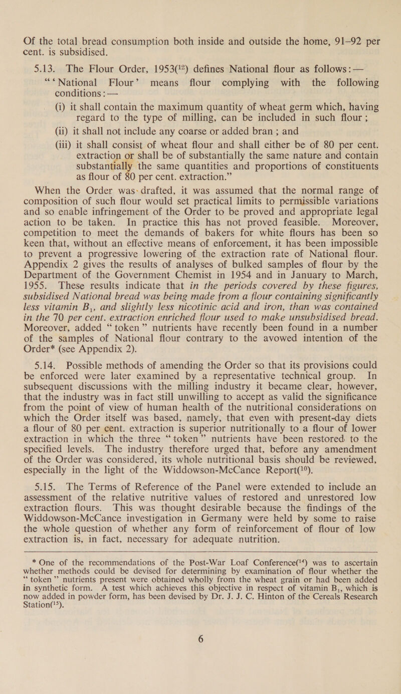 Of the total bread consumption both inside and outside the home, 91-92 per cent. is subsidised. 5.13. The Flour Order, 1953(%) defines National flour as follows :— “*National Flour’ means flour complying with the following conditions : — (i) it shall contain the maximum quantity of wheat germ which, having regard to the type of milling, can be included in such flour ; (ii) it shall not include any coarse or added bran ; and (iii) it shall consist of wheat flour and shall either be of 80 per cent. extraction or shall be of substantially the same nature and contain substantially the same quantities and proportions of constituents as flour of 80 per cent. extraction.” When the Order was: drafted, it was assumed that the normal range of composition of such flour would set practical limits to permissible variations and so enable infringement of the Order to be proved and appropriate legal action to be taken. In practice this has not proved feasible. Moreover, competition to meet the demands of bakers for white flours has been so Keen that, without an effective means of enforcement, it has been impossible to prevent a progressive lowering of the extraction rate of National flour. Appendix 2 gives the results of analyses of bulked samples of flour by the Department of the Government Chemist in 1954 and in January to March, 1955. These results indicate that in the periods covered by these figures, subsidised National bread was being made from a flour containing significantly less vitamin B,, and slightly less nicotinic acid and iron, than was contained in the 70 per cent. extraction enriched flour used to make unsubsidised bread. Moreover, added “token” nutrients have recently been found in a number of the samples of National flour contrary to the avowed intention of the Order* (see Appendix 2). 5.14. Possible methods of amending the Order so that its provisions could be enforced were later examined by a representative technical group. In subsequent discussions with the milling industry it became clear, however, that the industry was in fact still unwilling to accept as valid the significance from the point of view of human health of the nutritional considerations on which the Order itself was based, namely, that even with present-day diets a flour of 80 per cent. extraction is superior nutritionally to a flour of lower extraction in which the three “token” nutrients have been restored to the specified levels. The industry therefore urged that, before any amendment of the Order was considered, its whole nutritional basis should be reviewed, especially in the light of the Widdowson-McCance Report(?*). 5.15. The Terms of Reference of the Panel were extended to include an assessment of the relative nutritive values of restored and unrestored low extraction flours. This was thought desirable because the findings of the Widdowson-McCance investigation in Germany were held by some to raise the whole question of whether any form of reinforcement of flour of low extraction is, in fact, necessary for adequate nutrition. * One of the recommendations of the Post-War Loaf Conference('*) was to ascertain whether methods could be devised for determining by examination of flour whether the “token ”’ nutrients present were obtained wholly from the wheat grain or had been added in synthetic form. A test which achieves this objective in respect of vitamin B,, which is now res in powder form, has been devised by Dr. J. J. C. Hinton of the Cereals Research tation(*&gt;).