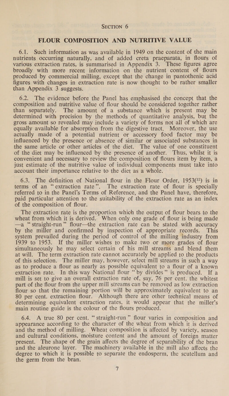 FLOUR COMPOSITION AND NUTRITIVE VALUE 6.1. Such information as was available in 1949 on the content of the main nutrients occurring naturally, and of added creta praeparata, in flours of various extraction rates, is summarised in Appendix 3. These figures agree broadly with more recent information on the nutrient content of flours produced by commercial milling, except that the change in pantothenic acid figures with changes in extraction rate is now thought to be rather smaller than Appendix 3 suggests. 6.2. The evidence before the Panel has emphasised the concept that the composition and nutritive value of flour should be considered together rather than separately. The amount of a substance which is present may be determined with precision by the methods of quantitative analysis, but the gross amount so revealed may include a variety of forms not all of which are equally available for absorption from the digestive tract. Moreover, the use actually made of a potential nutrient or accessory food factor may be influenced by the presence or absence of similar or associated substances in the same article or other articles of the diet. The value of one constituent of the diet may be influenced by the presence of another. Thus, whilst it is convenient and necessary to review the composition of flours item by item, a just estimate of the nutritive value of individual components must take into account their importance relative to the diet as a whole. 6.3. The definition of National flour in the Flour Order, 1953(%) is in terms of an “extraction rate”. The extraction rate of flour is specially referred to in the Panel’s Terms of Reference, and the Panel have, therefore, paid particular attention to the suitability of the extraction rate as an index of the composition of flour. The extraction rate is the proportion which the output of flour bears to the wheat from which it is derived. When only one grade of flour is being made —a “straight-run” flour—the extraction rate can be stated with accuracy by the miller and confirmed by inspection of appropriate records. This system prevailed during the period of control of the milling industry from 1939 to 1953. If the miller wishes to make two or more grades of flour simultaneously he may select certain of his mill streams and blend them at will. The term extraction rate cannot accurately be applied to the products of this selection. The miller may, however, select mill streams in such a way as to produce a flour as nearly as possible equivalent to a flour of a known extraction rate. In this way National flour “by divides” is produced. If a mill is set to give an overall extraction rate of, say, 76 per cent. the whitest part of the flour from the upper mill streams can be removed as low extraction flour so that the remaining portion will be approximately equivalent to an 80 per cent. extraction flour. Although there are other technical means of determining equivalent extraction rates, it would appear that the miller’s main routine guide is the colour of the flours produced. 6.4. A true 80 per cent. “straight-run ” flour varies in composition and appearance according to the character of the wheat from which it is derived and the method of milling. Wheat composition is affected by variety, season and cultural conditions, moisture content and the amount of foreign matter present. The shape of the grain affects the degree of separability of the bran and the aleurone layer. The machinery available in the mill also affects the degree to which it is possible to separate the endosperm, the scutellum and the germ from the bran.