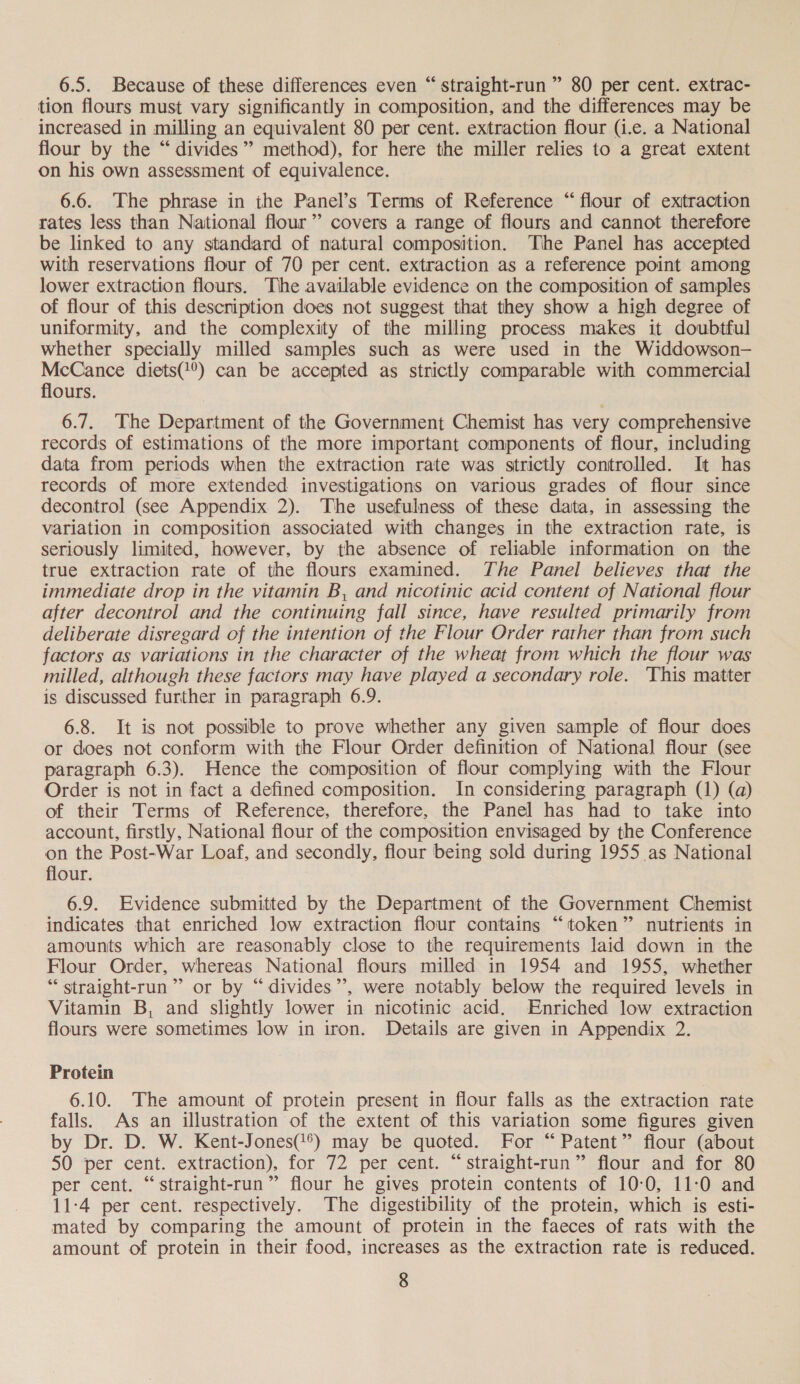 6.5. Because of these differences even “straight-run ” 80 per cent. extrac- tion flours must vary significantly in composition, and the differences may be increased in milling an equivalent 80 per cent. extraction flour (i.e. a National flour by the “divides” method), for here the miller relies to a great extent on his own assessment of equivalence. 6.6. The phrase in ihe Panel’s Terms of Reference “flour of exitraction rates less than National flour” covers a range of flours and cannot therefore be linked to any standard of natural composition. The Panel has accepted with reservations flour of 70 per cent. extraction as a reference point among lower extraction flours. The available evidence on the composition of samples of flour of this description does not suggest that they show a high degree of uniformity, and the complexity of the milling process makes it doubtful whether specially milled samples such as were used in the Widdowson-— McCance diets(!°) can be accepted as strictly comparable with commercial flours. 6.7. The Department of the Government Chemist has very comprehensive records of estimations of the more important components of flour, including data from periods when the extraction rate was strictly controlled. It has records of more extended investigations on various grades of flour since decontrol (see Appendix 2). The usefulness of these data, in assessing the variation in composition associated with changes in the extraction rate, is seriously limited, however, by the absence of reliable information on the true extraction rate of the flours examined. The Panel believes that the immediate drop in the vitamin B, and nicotinic acid content of National flour after decontrol and the continuing fall since, have resulted primarily from deliberate disregard of the intention of the Flour Order rather than from such factors as variations in the character of the wheat from which the flour was milled, although these factors may have played a secondary role. ‘This matter is discussed further in paragraph 6.9. 6.8. It is not possible to prove whether any given sample of flour does or does not conform with the Flour Order definition of National flour (see paragraph 6.3). Hence the composition of flour complying with the Flour Order is not in fact a defined composition. In considering paragraph (1) (a) of their Terms of Reference, therefore, the Panel has had to take into account, firstly, National flour of the composition envisaged by the Conference on the Post-War Loaf, and secondly, flour being sold during 1955 as National flour. 6.9. Evidence submitted by the Department of the Government Chemist indicates that enriched low extraction flour contains “token” nutrients in amounts which are reasonably close to the requirements laid down in the Flour Order, whereas National flours milled in 1954 and 1955, whether “ straight-run”’ or by “divides”’, were notably below the required levels in Vitamin B, and slightly lower in nicotinic acid. Enriched low extraction flours were sometimes low in iron. Details are given in Appendix 2. Protein 6.10. The amount of protein present in flour falls as the extraction rate falls. As an illustration of the extent of this variation some figures given by Dr. D. W. Kent-Jones(@*) may be quoted. For “Patent” flour (about 50 per cent. extraction), for 72 per cent. “straight-run” flour and for 80 per cent. “straight-run” flour he gives protein contents of 10-0, 11-0 and 11-4 per cent. respectively. The digestibility of the protein, which is esti- mated by comparing the amount of protein in the faeces of rats with the amount of protein in their food, increases as the extraction rate is reduced.