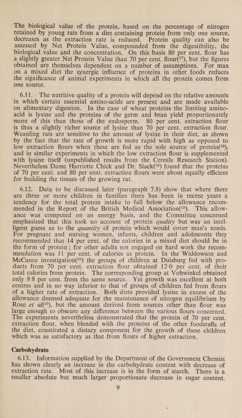 The biological value of the protein, based on the percentage of nitrogen retained by young rats from a diet containing protein from only one source, decreases as the extraction rate is reduced. Protein quality can also be assessed by Net Protein Value, compounded from the digestibility, the biological value and the concentration. On this basis 80 per cent. flour has a slightly greater Net Protein Value than 70 per cent. flour(1”), but the figures obtained are themselves dependent on a number of assumptions. For man on a mixed diet the synergic influence of proteins in other foods reduces the significance of animal experiments in which all the protein comes from one source. 6.11. The nutritive quality of a protein will depend on the relative amounts in which certain essential amino-acids are present and are made available on alimentary digestion. In the case of wheat proteins the limiting amino- acid is lysine and the proteins of the germ and bran yield proportionately more of this than those of the endosperm. 80 per cent. extraction flour is thus a slightly richer source of lysine than 70 per cent. extraction flour. Weanling rats are sensitive to the amount of lysine in their diet, as shown by the fact that the rate of growth is more rapid with high as opposed to low extraction flours when these are fed as the sole source of protein(‘), and in similar experiments in which the low extraction flour is supplemented with lysine itself (unpublished results from the Cereals Research Station). Nevertheless Dame Harriette Chick and Dr. Slack(8) found that the proteins of 70 per cent. and 80 per cent. extraction flours were about equally efficient for building the tissues of the growing rat. 6.12. Data to be discussed later (paragraph 7.8) show that where there are three or more children in families there has been in recent years a tendency for the total protein intake to fall below the allowance recom- mended in the Report of the British Medical Association(®). This allow- ance was computed on an energy basis, and the Committee concerned emphasised that this took no account of protein quality but was an intel- ligent guess as to the quantity of protein which would cover man’s needs. For pregnant and nursing women, infants, children and adolescents they recommended that 14 per cent. of the calories in a mixed diet should be in the form of protein; for other adults not engaged on hard work the recom- mendation was 11 per cent. of calories as protein. In the Widdowson and McCance investigation(@®) the groups of children at Duisburg fed with pro- ducts from 70 per cent. extraction flour obtained 12:0 per cent. of their total calories from protein. The corresponding group at Vohwinkel obtained only 8:8 per cent. from the same source. Yet growth was excellent at both centres and in no way inferior to that of groups of children fed from flours of a higher rate of extraction. Both diets provided lysine in excess of the allowance deemed adequate for the maintenance of nitrogen equilibrium by Rose et al(2°), but the amount derived from sources other than flour was large enough to obscure any difference between the various flours concerned. The experiments nevertheless demonstrated that the protein of 70 per cent. extraction flour, when blended with the proteins of the other foodstuffs of the diet, constituted a dietary component for the growth of these children which was as satisfactory as that from flours of higher extraction. Carbohydrate 6.13. Information supplied by the Department of the Government Chemist has shown clearly an increase in the carbohydrate content with decrease of extraction rate. Most of this increase is in the form of starch. There is a smaller absolute but much larger proportionate decrease in sugar content.
