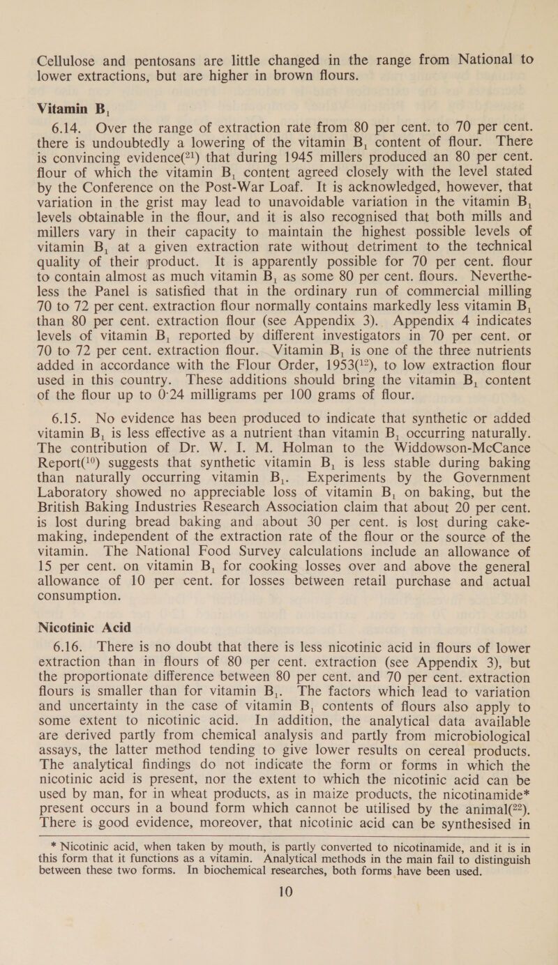 Cellulose and pentosans are little changed in the range from National to lower extractions, but are higher in brown flours. Vitamin B, 6.14. Over the range of extraction rate from 80 per cent. to 70 per cent. there is undoubtedly a lowering of the vitamin B, content of flour. There is convincing evidence(2!) that during 1945 millers produced an 80 per cent. flour of which the vitamin B, content agreed closely with the level stated by the Conference on the Post-War Loaf. It is acknowledged, however, that variation in the grist may lead to unavoidable variation in the vitamin B, levels obtainable in the flour, and it is also recognised that both mills and millers vary in their capacity to maintain the highest possible levels of vitamin B, at a given extraction rate without detriment to the technical quality of their product. It is apparently possible for 70 per cent. flour to contain almost as much vitamin B, as some 80 per cent. flours. Neverthe- less the Panel is satisfied that in the ordinary run of commercial milling 70 to 72 per cent. extraction flour normally contains markedly less vitamin B, than 80 per cent. extraction flour (see Appendix 3). Appendix 4 indicates levels of vitamin B, reported by different investigators in 70 per cent. or 70 to 72 per cent. extraction flour. Vitamin B, is one of the three nutrients added in accordance with the Flour Order, 1953(”), to low extraction flour used in this country. These additions should bring the vitamin B, content of the flour up to 0°24 milligrams per 100 grams of flour. 6.15. No evidence has been produced to indicate that synthetic or added vitamin B, is less effective as a nutrient than vitamin B, occurring naturally. The contribution of Dr. W. I. M. Holman to the Widdowson-McCance Report(?®) suggests that synthetic vitamin B, is less stable during baking than naturally occurring vitamin B,. Experiments by the Government Laboratory showed no appreciable loss of vitamin B, on baking, but the British Baking Industries Research Association claim that about 20 per cent. is lost during bread baking and about 30 per cent. is lost during cake- making, independent of the extraction rate of the flour or the source of the vitamin. The National Food Survey calculations include an allowance of 15 per cent. on vitamin B, for cooking losses over and above the general allowance of 10 per cent. for losses between retail purchase and actual consumption. Nicotinic Acid 6.16. There is no doubt that there is less nicotinic acid in flours of lower extraction than in flours of 80 per cent. extraction (see Appendix 3), but the proportionate difference between 80 per cent. and 70 per cent. extraction flours is smaller than for vitamin B,. The factors which lead to variation and uncertainty in the case of vitamin B, contents of flours also apply to some extent to nicotinic acid. In addition, the analytical data available are derived partly from chemical analysis and partly from microbiological assays, the latter method tending to give lower results on cereal products. The analytical findings do not indicate the form or forms in which the nicotinic acid is present, nor the extent to which the nicotinic acid can be used by man, for in wheat products, as in maize products, the nicotinamide* present occurs in a bound form which cannot be utilised by the animal(22). There is good evidence, moreover, that nicotinic acid can be synthesised in * Nicotinic acid, when taken by mouth, is partly converted to nicotinamide, and it is in this form that it functions as a vitamin. Analytical methods in the main fail to distinguish between these two forms. In biochemical researches, both forms have been used.