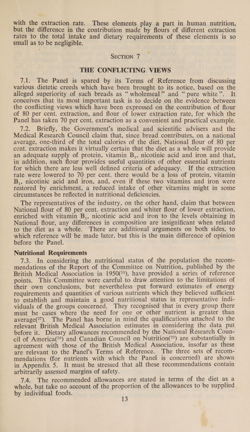 but the difference in the contribution made by flours of different extraction _ fates to the total intake and dietary requirements of these elements is so small as to be negligible. SECTION 7 THE CONFLICTING VIEWS 7.1. The Panel is spared by its Terms of Reference from discussing various dietetic creeds which have been brought to its notice, based on the alleged superiority of such breads as “ wholemeal” and “pure white”. It conceives that its most important task is to decide on the evidence between the conflicting views which have been expressed on the contribution of flour of 80 per cent. extraction, and flour of lower extraction rate, for which the Panel has taken 70 per cent. extraction as a convenient and practical example. 7.2. Briefly, the Government’s medical and scientific advisers and the Medical Research Council claim that, since bread contributes, on a national average, one-third of the total calories of the diet, National flour of 80 per cent. extraction makes it virtually certain that the diet as a whole will provide an adequate supply of protein, vitamin B,, nicotinic acid and iron and that, in addition, such flour provides useful quantities of other essential nutrients for which there are less well defined criteria of adequacy. If the extraction rate were lowered to 70 per cent. there would be a loss of protein, vitamin B,, nicotinic acid and iron, and, even if these two vitamins and iron were restored by enrichment, a reduced intake of other vitamins might in some circumstances be reflected in nutritional deficiencies. The representatives of the industry, on the other hand, claim that between National flour of 80 per cent. extraction and whiter flour of lower extraction, enriched with vitamin B,, nicotinic acid and iron to the levels obtaining in National flour, any differences in composition are insignificant when related to the diet as a whole. There are additional arguments on both sides, to which reference will be made later, but this is the main difference of opinion before the Panel. Nutritional Requirements 7.3. In considering the nutritional status of the population the recom- mendations of the Report of the Committee on Nutrition, published by the British Medical Association in 1950(@°), have provided a series of reference points. This Committee were careful to draw attention to the limitations of their own conclusions, but nevertheless put forward estimates of energy requirements and quantities of various nutrients which they believed sufficient to establish and maintain a good nutritional status in representative indi- viduals of the groups concerned. They recognised that in every group there must be cases where the need for one or other nutrient is greater than average(2”). The Panel has borne in mind the qualifications attached to the relevant British Medical Association estimates in considering the data put before it. Dietary allowances recommended by the National Research Coun- cil of America(28) and Canadian Council on Nutrition(?®) are substantially in agreement with those of the British Medical Association, insofar as these are relevant to the Panel’s Terms of Reference. The three sets of recom- mendations (for nutrients with which the Panel is concerned) are shown in Appendix 5. It must be stressed that all these recommendations contain arbitrarily assessed margins of safety. 7.4. The recommended allowances are stated in terms of the diet as a whole, but take no account of the proportion of the allowances to be supplied by individual foods. : 1