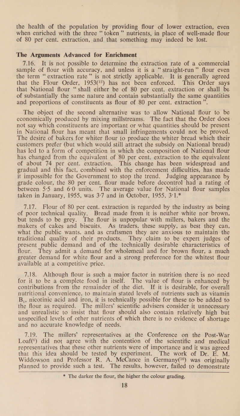 the health of the population by providing flour of lower extraction, even when enriched with the three “token” nutrients, in place of well-made flour of 80 per cent. extraction, and that something may indeed be lost. The Arguments Advanced for Enrichment 7.16. It is not possible to determine the extraction rate of a commercial sample of flour with accuracy, and unless it is a “straight-run” flour even the term “extraction rate” is not strictly applicable. It is generally agreed that the Flour Order, 1953(!7) has not been enforced. This Order says that National flour “shall either be of 80 per cent. extraction or shall be of substantially the same nature and contain substantially the same quantities and proportions of constituents as flour of 80 per cent. extraction ”. The object of the second alternative was to allow National flour to be economically produced by mixing millstreams. The fact that the Order does. not say which constituents are important or what quantities should be present in National flour has meant that small infringements could not be proved. The desire of bakers for whiter flour to produce the whiter bread which their customers prefer (but which would still attract the subsidy on National bread) has led to a form of competition in which the composition of National flour has changed from the equivalent of 80 per cent. extraction to the equivalent of about 74 per cent. extraction. This change has been widespread and gradual and this fact, combined with the enforcement difficulties, has made it impossible for the Government to stop the trend. Judging appearance by grade colour, the 80 per cent. flour made before decontrol had a rating of between 5:5 and 6:0 units. The average value for National flour samples taken in January, 1955, was 3-7 and in October, 1955, 3°1.* 7.17. Flour of 80 per cent. extraction is regarded by the industry as being of poor technical quality. Bread made from it is neither white nor brown, but tends to be grey. The flour is unpopular with millers, bakers and the makers of cakes and biscuits. As traders, these supply, as best they can, what the public wants, and as craftsmen they are anxious to maintain the traditional quality of their products. They claim to be expert judges of present public demand and of the technically desirable characteristics of flour. They admit a demand for wholemeal and for brown flour, a much greater demand for white flour and a strong preference for the whitest flour available at a competitive price. 7.18. Although flour is such a major factor in nutrition there is no need for it to be a complete food in itself. The value of flour is enhanced by contributions from the remainder of the diet. If it is desirable, for overall nutritional convenience, to maintain stated levels of nutrients such as vitamin B,, nicotinic acid and iron, it is technically possible for these to be added to the flour as required. The millers’ scientific advisers consider it unnecessary and unrealistic to insist that flour should also contain relatively high but unspecified levels of other nutrients of which there is no evidence of shortage and no accurate knowledge of needs. 7.19. The millers’ representatives at the Conference on the Post-War Loaf(*) did not agree with the contention of the scientific and medical representatives that these other nutrients were of importance and it was agreed that this idea should be tested by experiment. The work of Dr. E. M. Widdowson and Professor R. A. McCance in Germany(!°) was originally planned to provide such a test. The results, however, failed to demonstrate * The darker the flour, the higher the colour grading.