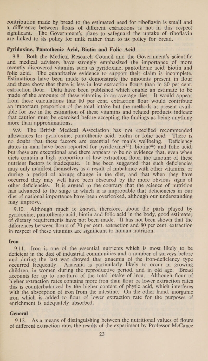 contribution made by bread to the estimated need for riboflavin is small and a difference between flours of different extractions is not in this respect significant. The Government’s plans to safeguard the uptake of riboflavin are linked to its policy for milk rather than to its policy for bread. Pyridoxine, Pantothenic Acid, Biotin and Folic Acid 9.8. Both the Medical Research Council and the Government’s scientific and medical advisers have strongly emphasized the importance of more recently discovered vitamins such as pyridoxine, pantothenic acid, biotin and folic acid. The quantitative evidence to support their claim is incomplete. Estimations have been made to demonstrate the amounts present in flour and these show that there is less in low extraction flours than in 80 per cent. extraction flour. Data have been published which enable an estimate to be made of the amounts of these vitamins in an average diet. It would appear from these calculations that 80 per cent. extraction flour would contribute an important proportion of the total intake but the methods at present avail- able for use in the estimation of these vitamins and related products indicate that caution must be exercised before accepting the findings as being anything more than approximations. 9.9. The British Medical Association has not specified recommended allowances for pyridoxine, pantothenic acid, biotin or folic acid. There is no doubt that these factors are essential for man’s wellbeing. Deficiency states in man have been reported for pyridoxine(®?), biotin?) and folic acid, but these are exceptional and there appears to be no evidence that, even when diets contain a high proportion of low extraction flour, the amount of these nutrient factors is inadequate. It has been suggested that such deficiencies may only manifest themselves as a result of imbalance with other vitamins, or during a period of abrupt change in the diet, and that when they have occurred they may well have been obscured by the more obvious signs of other deficiencies. It is argued to the contrary that the science of nutrition has advanced to the stage at which it is improbable that deficiencies in our diet of national importance have been overlooked, although our understanding may improve. 9.10. Although much is known, therefore, about the parts played by pyridoxine, pantothenic acid, biotin and folic acid in the body, good estimates of dietary requirements have not been made. It has not been shown that the differences between flours of 70 per cent. extraction and 80 per cent. extraction in respect of these vitamins are significant to human nutrition. Tron 9.11. Iron is one of the essential nutrients which is most likely to be deficient in the diet of industrial communities and a number of surveys before and during the last war showed that anaemia of the iron-deficiency type occurred frequently. Anaemia is particularly likely to occur in growing children, in women during the reproductive period, and in old age. Bread accounts for up to one-third of the total intake of iron. Although flour of higher extraction rates contains more iron than flour of lower extraction rates this is counterbalanced by the higher content of phytic acid, which interferes with the absorption of iron from the intestine. On the other hand, inorganic iron which is added to flour of lower exitraction rate for the purposes of enrichment is adequately absorbed. General 9.12. As a means of distinguishing between the nutritional values of flours of different extraction rates the results of the experiment by Professor McCance