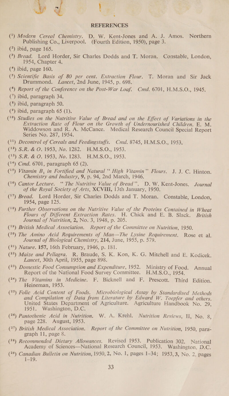  REFERENCES (*) Modern Cereal Chemistry. D. W. Kent-Jones and A. J. Amos. Northern Publishing Co., Liverpool. (Fourth Edition, 1950), page 3. (?) ibid, page 165. (*) Bread. Lord Horder, Sir Charles Dodds and T. Moran. Constable, London, 1954, Chapter 4. (*) ibid, page 160. (*) Scientific Basis of 80 per cent. Extraction Flour. TY. Moran and Sir Jack Drummond. Lancet, 2nd June, 1945, p. 698. (°) Report of the Conference on the Post-War Loaf. Cmd. 6701, H.M.S.O., 1945, (’) ibid, paragraph 34. (8) ibid, paragraph 50. (°) ibid, paragraph 65 (1). (*°) Studies on the Nutritive Value of Bread and on the Effect of Variations in the Extraction Rate of Flour on the Growth of Undernourished Children. E. M. Widdowson and R. A. McCance. Medical Research Council Special Report Series No. 287, 1954. (**) Decontrol of Cereals and Feedingstuffs. Cmd. 8745, H.M.S.O., 1953. (7?) S.R. &amp; O. 1953, No. 1282. H.M.S.O., 1953. (43) S.R. &amp; O. 1953, No. 1283. H.M.S.O., 1953. (**) Cmd. 6701, paragraph 65 (2). (°°) Vitamin B, in Fortified and Natural “‘ High Vitamin”? Flours. J. J. C. Hinton. Chemistry and Industry, 9, p. 94, 2nd March, 1946. (*°) Cantor Lecture. ‘‘ The Nutritive Value of Bread”’. D.W. Kent-Jones. Journal of the Royal Society of Arts, XCVIUl, 13th January, 1950. (*’) Bread. Lord Horder, Sir Charies Dodds and T. Moran. Constable, London, 1954, page 125. (18) Further Observations on the Nutritive Value of the Proteins Contained in Wheat Flours of Different Extraction Rates. H. Chick and E. B. Slack. British Journal of Nutrition, 2, No. 3, 1948, p. 205. (*°) British Medical Association. Report of the Committee on Nutrition, 1950. (7°) The Amino Acid Requirements of Man—The Lysine Requirement. Rose et al. Journal of Biological Chemistry, 214, June, 1955, p. 579. (7*) Nature. 157, 16th February, 1946, p. 181. (77) Maize and Pellagra. R. Braude, S. K. Kon, K. G. Mitchell and E. Kodicek. Lancet, 30th April, 1955, page 898. (7°) Domestic Food Consumption and Expenditure, 1952. Ministry of Food. Annual Report of the National Food Survey Committee. H.M.S.O., 1954. (7*) The Vitamins in Medicine. F. Bicknell and F. Prescott. Third Edition. Heineman, 1953. (75) Folic Acid Content of Foods. Microbiological Assay by Standardised Methods and Compilation of Data from Literature by Edward W. Toepfer and others. United States Department of Agriculture. Agriculture Handbook No. 29, 1951. Washington, D.C. (7°) Pantothenic Acid in Nutrition, W. A. Krehl. Nutrition Reviews, Il, No. 8, page 228. August, 1953. (27) British Medical Association. Report of the Committee on Nutrition, 1950, para- graph 11, page 8. (78) Recommended Dietary Allowances. Revised 1953. Publication 302. National Academy of Sciences—National Research Council, 1953. Washington, D.C. (2°) Canadian Bulletin on Nutrition, 1950, 2, No. 1, pages 1-34; 1953,3, No. 2, pages a5