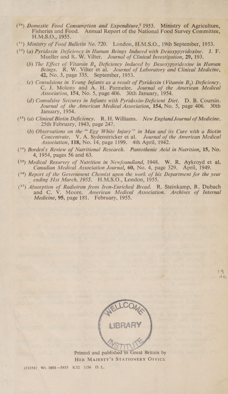 (°°) Domestic Food Consumption and Expenditure, 1953. Ministry of Agriculture, Fisheries and Food. Annual Report of the National Food Survey Committee, H.M.S.O., 1955. . (7!) Ministry of Food Bulletin No. 720. London, H.M.S.O., 19th September, 1953. (32) (a) Pyridoxin Deficiency in Human Beings Induced with Desoxypyridoxine. J. F. Mueller and R. W. Vilter. Journal of Clinical Investigation, 29, 193. (6) The Effect of Vitamin B, Deficiency Induced by Desoxypyridoxine in Human Beings. R. W. Vilter et al. Journal of Laboratory and Clinical Medicine, — 42, No. 3, page 335. September, 1953. (c) Convulsions in Young Infants as a result of Pyridoxin (Vitamin B,) Deficiency. C. J. Molony and A. H. Parmelee. Journal of the American Medical Association, 154, No. 5, page 406. 30th January, 1954. (d) Convulsive Seizures in Infants with Pyridoxin- Deficient Diet. D. B. Coursin. Journal of the American Medical Association, 154, No. 5, page 406. 30th January, 1954. (33) (a) Clinical Biotin Deficiency. R.H. Williams. New England Journal of Medicine. 25th February, 1943, page 247. (b) Observations on the “* Egg White Injury”? in Man and its Cure with a Biotin Concentrate. WV. A. Sydenstricker et al. Journal of the American Medical Association, 118, No. 14, page 1199. 4th April, 1942. (3*) Borden's Review of Nutritional Research. Pantothenic Acid in Nutrition, 15, No. 4, 1954, pages 56 and 63. (35) Medical Resurvey of Nutrition in Newfoundland, 1948. W. R. Aykroyd et al. Canadian Medical Association Journal, 60, No. 4, page 329. April, 1949. (3°) Report of the Government Chemist upon the work of his Department for the year _ ending 31st March, 1955. H.M.S.O., London, 1955. (37) Absorption of Radioiron from Iron-Enriched Bread. R. Steinkamp, R. Dubach and C. V. Moore. American Medical Association. Archives of Internal Medicine, 95, page 181. February, 1955.  Printed and published ‘in Great Britain by HER MAJESTY’S STATIONERY OFFICE (31858) Wt. 1601—5935 K32 5/56 D.L.