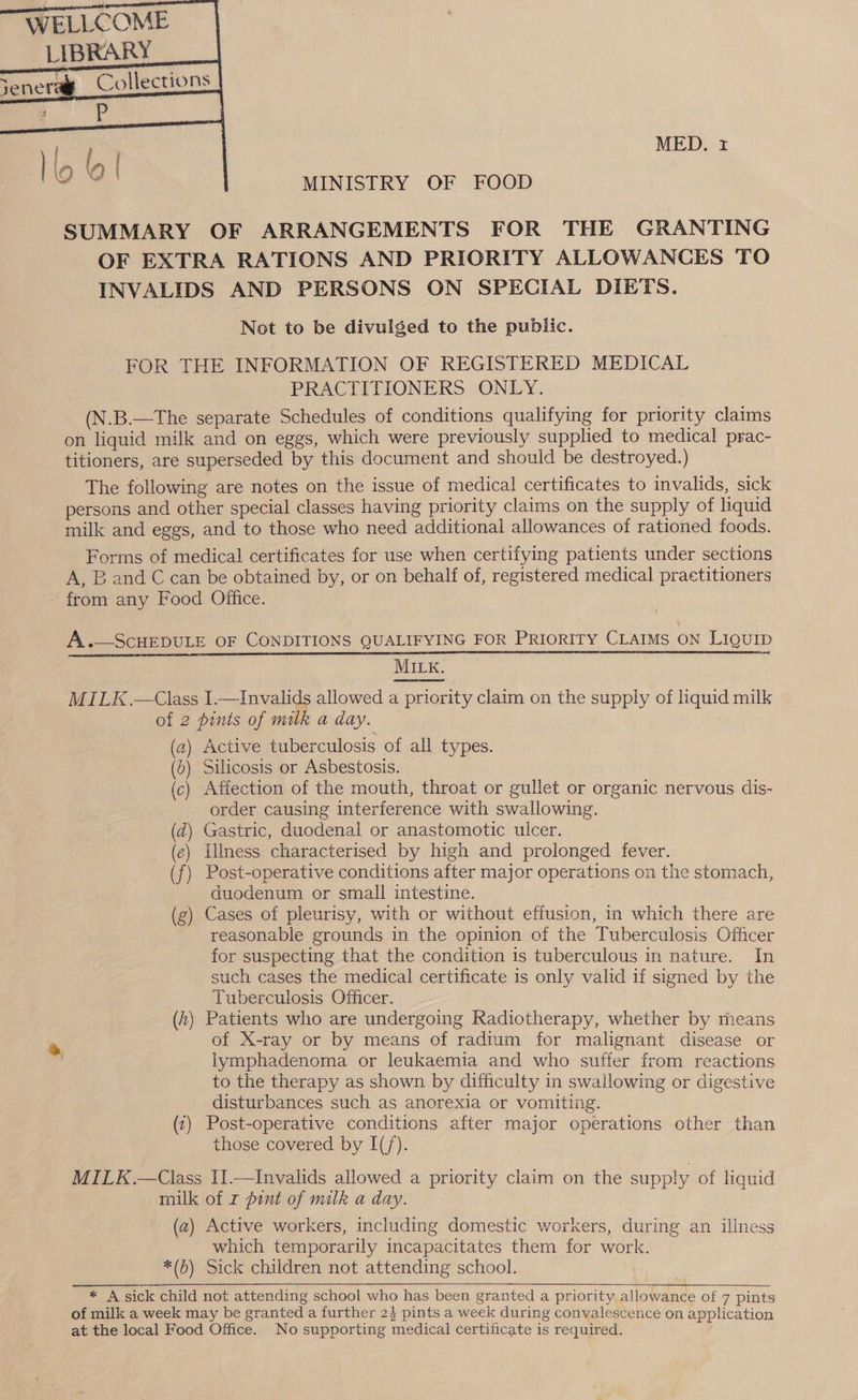   MED. r MINISTRY OF FOOD SUMMARY OF ARRANGEMENTS FOR THE GRANTING OF EXTRA RATIONS AND PRIORITY ALLOWANCES TO INVALIDS AND PERSONS ON SPECIAL DIETS. Not to be divulged to the public. FOR THE INFORMATION OF REGISTERED MEDICAL PRACTITIONERS ONLY. (N.B.—The separate Schedules of conditions qualifying for priority claims on liquid milk and on eggs, which were previously supplied to medical prac- titioners, are superseded by this document and should be destroyed.) The following are notes on the issue of medical certificates to invalids, sick persons and other special classes having priority claims on the supply of liquid milk and eggs, and to those who need additional allowances of rationed foods. Forms of medical certificates for use when certifying patients under sections A, B and C can be obtained by, or on behalf of, registered medical practitioners A.—ScHEDULE OF CONDITIONS QUALIFYING FOR PRIORITY CLAIMS ON LIQUID ere ES TE a A IS LER MILK.  MILK.—Class I.—Invalids allowed a priority claim on the supply of liquid milk of 2 pints of milk aday. (2) Active tuberculosis of all types. (0) Silicosis or Asbestosis. (c) Affection of the mouth, throat or gullet or organic nervous dis- order causing interference with swallowing. (d) Gastric, duodenal or anastomotic ulcer. (e) illness characterised by high and prolonged fever. (f) Post-operative conditions after major operations on the stomach, duodenum or small intestine. (g) Cases of pleurisy, with or without effusion, in which there are reasonable grounds in the opinion of the Tuberculosis Officer for suspecting that the condition is tuberculous in nature. In such cases the medical certificate is only valid if signed by the Tuberculosis Officer. (4) Patients who are undergoing Radiotherapy, whether by means of X-ray or by means of radium for malignant disease or lymphadenoma or leukaemia and who suffer from reactions to the therapy as shown by difficulty in swallowing or digestive disturbances such as anorexia or vomiting. (2) Post-operative conditions after major operations other than those covered by I(/). MILK.—Class I1.—Invalids allowed a priority claim on the supply of liquid milk of r pint of milk a day. (a2) Active workers, including domestic workers, during an illness which temporarily incapacitates them for work. *(b) Sick children not attending school. , * A sick child not attending school who has been granted a priority allowance of 7 pints of milk a week may be granted a further 23 pints a week during convalescence on application at the local Food Office. No supporting medical certificate is required. 