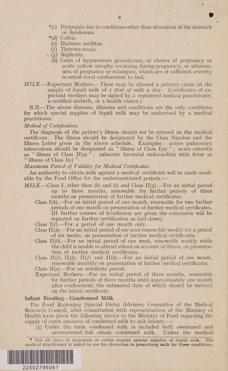é) Diabetes mellitus. ) Thyrotoxicosis. . (g) Nephritis. h) Cases of hyperemesis gravidarum, or chorea of pregnancy or acute yellow atrophy occurring during pregnancy, or albumin- © uria of pregnancy or eclampsia, which are of sufficient severity to entail total confinement to bed. MILK.—Expectant Mothers.—These may be allowed a priority claim on the supply of liquid milk of r pint of milk a day. (Certificates of ex- pectant mothers may be signed by a registered medical practitioner, a certified midwife, or a health visitor.) N.B.—The above diseases, illnesses and conditions are the gals conditions for which special supplies of liquid milk may be authorised by a medical practitioner. Method of Certification. The diagnosis of the patient’s illness should not be entered on the medical certificate. The iulness should be designated by the Class Number and the Illness Letter given in the above schedule. Examples: active pulmonary tuberculosis should be designated as “ illness of Class I(a)”’ ; acute enteritis as “illness of Class II(a)’’; subacute bacterial endocarditis with fever as “illness of Class I(e) ”’ Maximum Period of Validity for Medical Certificates. An authority to obtain milk against a medical certificate will be made avail- able by the Food Office for the undermentioned periods :— MILK.—Class I, other than (/) and (z) and Class II(g).—For an initial period up to three months, renewable for further periods of three months on presentation of further medical certificates. Class I(#).—For an initial period of one month, renewable for two further periods of one month on presentation of further medical certificates. (If further courses of irradiation are given the concession will be repeated on further certification as laid down). Class I(z)—For a period of one month only. Class II(a)—For an initial period of one week renewable weekly for a period of six weeks, on presentation of further medical certificates. Class II(b).—For an initial period of one week, renewable weekly while the child is unable to attend school on account of illness, on presenta tion of further medical certificates. Class II(c), II(d), I1(f) and II(#)—For an initial period of one month, renewable monthly on presentation of further medical certificates. Class II(e).—For an indefinite period. Expectant Mothers.—For an initial period of three months, renewable for further periods of three months until approximately one month after confinement, the estimated date of which should be entered on the initial certificate. Infant Feeding—Condensed Miik The Food Rationing (Special Diets) Advisory Committee of the Medical Research Council, after consultation with representatives of the Ministry of Health have given the following advice to the Ministry of Food regarding the supply of extra amounts of condensed milk to sick infants :— (rt) Under the term condensed milk is included both sweetened and unsweetened full cream condensed milk. Unless the medical ~ * Not all cases of dyspepsia or colitis require special supplies of liquid milk. The medical practitioner is asked to use his discretion in prescribing milk for these conditions. WNUK                               