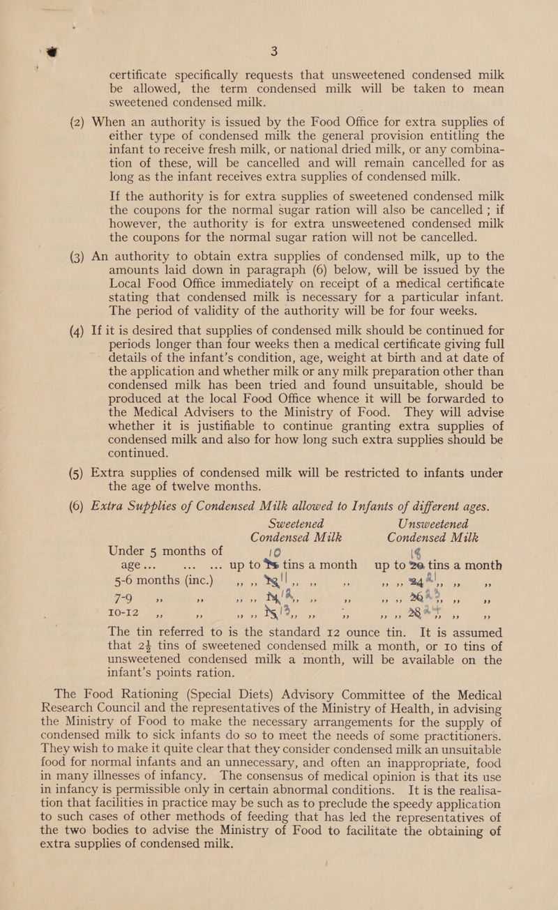 € eg: certificate specifically requests that unsweetened condensed milk be allowed, the term condensed milk will be taken to mean sweetened condensed milk. (2) When an authority is issued by the Food Office for extra supplies of either type of condensed milk the general provision entitling the infant to receive fresh milk, or national dried milk, or any combina- tion of these, will be cancelled and will remain cancelled for as long as the infant receives extra supplies of condensed milk. If the authority is for extra supplies of sweetened condensed milk the coupons for the normal sugar ration will also be cancelled ; if however, the authority is for extra unsweetened condensed milk the coupons for the normal sugar ration will not be cancelled. (3) An authority to obtain extra supplies of condensed milk, up to the amounts laid down in paragraph (6) below, will be issued by the Local Food Office immediately on receipt of a medical certificate stating that condensed milk is necessary for a particular infant. The period of validity of the authority will be for four weeks. (4) If it is desired that supplies of condensed milk should be continued for periods longer than four weeks then a medical certificate giving full - details of the infant’s condition, age, weight at birth and at date of the application and whether milk or any milk preparation other than condensed milk has been tried and found unsuitable, should be produced at the local Food Office whence it will be forwarded to the Medical Advisers to the Ministry of Food. They will advise whether it is justifiable to continue granting extra supplies of condensed milk and also for how long such extra supplies should be continued. (5) Extra supplies of condensed milk will be restricted to infants under the age of twelve months. (6) Extra Supplies of Condensed Milk allowed to Infants of different ages. Sweetened Unsweetened Condensed Milk Condensed Milk Under 5 months of 10 (4 agen: ... «.. up to®*tinsa month up to 2e tins a month oO mambhowinepa a, oR ass BaF iene ee 7-9 » d9 DOES) y/A, »s ” i BS 26% 2, a” 9 PO-12 re Oy art Dae ute foo fill! aa GN The tin referred to is the standard 12 ounce tin. It is assumed that 24 tins of sweetened condensed milk a month, or 10 tins of unsweetened condensed milk a month, will be available on the infant’s points ration. The Food Rationing (Special Diets) Advisory Committee of the Medical Research Council and the representatives of the Ministry of Health, in advising the Ministry of Food to make the necessary arrangements for the supply of condensed milk to sick infants do so to meet the needs of some practitioners. They wish to make it quite clear that they consider condensed milk an unsuitable food for normal infants and an unnecessary, and often an inappropriate, food in many illnesses of infancy. The consensus of medical opinion is that its use in infancy is permissible only in certain abnormal conditions. It is the realisa- tion that facilities in practice may be such as to preclude the speedy application to such cases of other methods of feeding that has led the representatives of the two bodies to advise the Ministry of Food to facilitate the obtaining of extra supplies of condensed milk.