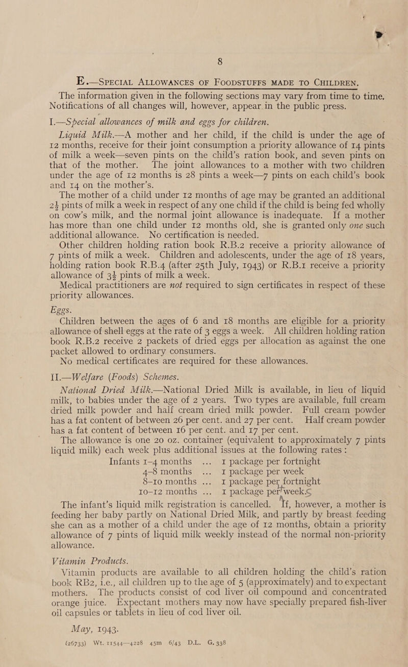 E..—SpreciAL ALLOWANCES OF FOODSTUFFS MADE TO CHILDREN. The information given in the following sections may vary from time to time. Notifications of all changes will, however, appear in the public press. I.—Specral allowances of milk and eggs for children. Liquid Muk.—A mother and her child, if the child is under the age of 12 months, receive for their joint consumption a priority allowance of 14 pints of milk a week—seven pints on the child’s ration book, and seven pints on that of the mother. The joint allowances to a mother with two children under the age of 12 months is 28 pints a week—7 pints on each child’s book and 14 on the mother’s. The mother of a child under 12 months of age may be granted an additional 24 pints of milk a week in respect of any one child if the child is being fed wholly on cow’s milk, and the normal joint allowance is inadequate. If a mother has more than one child under 12 months old, she is granted only one such additional allowance. No certification is needed. Other children holding ration book R.B.2 receive a priority allowance of 7 pints of milk a week. Children and adolescents, under the age of 18 years, holding ration book R.B.4 (after 25th July, 1943) or R.B.1 receive a priority allowance of 34 pints of milk a week. Medical practitioners are not required to sign certificates in respect of these priority allowances. Eggs. Children between the ages of 6 and 18 months are eligible for a priority allowance of shell eggs at the rate of 3 eggs a week. All children holding ration book R.B.2 receive 2 packets of dried eggs per allocation as against the one packet allowed to ordinary consumers. No medical certificates are required for these allowances. II.—Welfare (Foods) Schemes. National Dried Milk.—National Dried Milk is available, in lieu of liquid milk, to babies under the age of 2 years. Two types are available, full cream dried milk powder and half cream dried milk powder. Full cream powder has a fat content of between 26 per cent. and 27 percent. Half cream powder has a fat content of between 16 per cent. and 17 per cent. The allowance is one 20 oz. container (equivalent to approximately 7 pints liquid milk) each week plus additional issues at the following rates: Infants I-4 months ... 1 package per fortnight 4-8 months ... I package per week 8-Io months ... 1 package per fortnight 10-12 months ... 1 package per’ week.¢ The infant’s liquid milk registration is cancelled. If, however, a mother is feeding her baby partly on National Dried Milk, and partly by breast feeding she can as a mother of a child under the age of 12 months, obtain a priority allowance of 7 pints of liquid milk weekly instead of the normal non-priority allowance. Vitamin Products. Vitamin products are available to all children holding the child’s ration book RB2, 1.e., all children up to the age of 5 (approximately) and to expectant mothers. The products consist of cod liver oil compound and concentrated orange juice. Expectant mothers may now have specially prepared fish-liver oil capsules or tablets in lieu of cod liver oil. May, 1943. (26733) Wt. 11544—4228 45m 6/43 D.L. G. 338