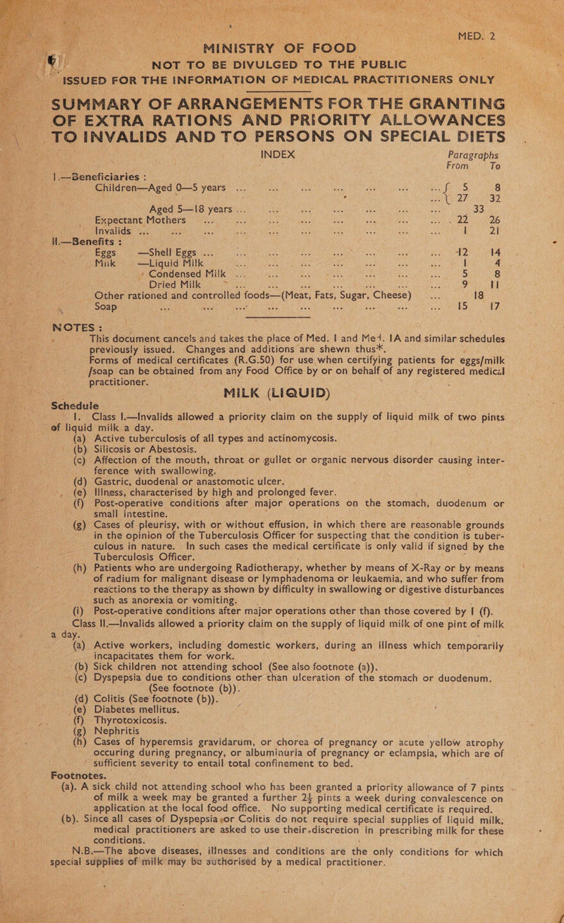 De aa ne cea Ue Ne ala aa ie MED. 2 MINISTRY OF FOOD. se pf NOT TO BE DIVULGED TO THE PUBLIC | “ISSUED FOR THE INFORMATION OF MEDICAL PRACTITIONERS ONLY a SUMMARY OF ARRANGEMENTS FOR THE GRANTING OF EXTRA RATIONS AND PRIORITY ALLOWANCES ae INVALIDS AND TO PERSONS ON SPECIAL DIETS   INDEX Paragraphs ¥ From To un -|.—Beneficiaries : | Children—Aged 0—S SEN Sm ale ios aes es as See ee) 8 “ ’ pal , eh ae 32 | : Aged 5—I8 ba cae AS a see Me ss i hos Expectant Mothers... a ay oa A te oe: See ies 26 Invalids ... oa ay st a3 ue sae a ag) Be i 2\ l.—Benefits : , . Eggs —Shell Eggs ... 4 oe ae ee Sr sais rE eh wee 14 Mik —Liquid Milk ae Oe! zt aH nee ae a | 4 » Condensed Milk ... sas Pomel ae Te a 5 8 Dried Milk , oe 9 HI aaa ~ Other rationed and controlled foods—(Meat, Fats, » Sugar, Cheese) he 18 ‘agent oo dn) SOAP ae se nae ie ale 17 NOTES: . This document eieels and ane the place of Med. | and Med. IA and similar schedules previously issued. Changes and additions are shewn thus*. : Forms of medical certificates (R.G.50) for use when certifying patients for eggs/milk ‘ai Nea . /soap can be obtained from any Food Office by or on behalf of any peer one medical practitioner. | MILK (LIQUID) ; Schedule Be iced 1. Class I.—Invalids allowed a priority claim on the supply of liquid” milk of two pints mye @F liquid’ milk, a day. (a) Active tuberculosis of all types and actinomycosis. (b) Silicosis or Abestosis. (c) Affection of the mouth, throat or gullet or organic nervous disorder causing inter- . ference with swallowing. (d) Gastric, duodenal or anastomotic ulcer. : , (e) Illness, characterised by high and prolonged fever. G (f) Post-operative conditions after major operations on the stomach, duodenum or . van small intestine. (g) Cases of pleurisy, with or without effusion, in which there are reasonable grounds _ in the opinion of the Tuberculosis Officer for suspecting that the condition is tuber- culous in nature. In such cases the medical certificate is only valid if signed by the Tuberculosis Officer. (h) Patients who are undergoing Radiotherapy, whether by means of X-Ray or by means _ of radium for malignant disease or lymphadenoma or leukaemia, and who suffer from reactions to the therapy as shown by difficulty in swallowing or digestive disturbances such as anorexia or vomiting. (i) Post-operative conditions after major operations other than those covered by I ay: Class Il.—Invalids allowed a priority claim on the supply of liquid milk of one pint of milk } a day. ; (a) Active workers, including domestic workers, during an illness wien temporarily incapacitates them for work. ‘(b) Sick children not attending school (See also footnote (a)). -{c) Dyspepsia due to conditions other than ulceration of the stomach or duodenum. (See footnote (b)). (d) Colitis (See footnote (b)). _(e) Diabetes mellitus. i (f) Thyrotoxicosis. (g) Nephritis (h) Cases of hyperemsis gravidarum, or chorea of pregnancy or acute yellow atrophy - occuring during pregnancy, or albuminuria of pregnancy or eclampsia, which are of . Seen severity to entail total confinement to bed. Footnotes. (a). A sick child not attending school who has been granted a priority allowance of 7 pints of milk a week may be granted a further 24 pints a week during convalescence on application at the local food office. No supporting medical certificate is required. (b). Since all cases of Dyspepsia yor Colitis do not require special supplies of liquid milk, medical practitioners are asked to use their.discretion in prescribing milk for these conditions. _N.B.—The above diseases, illnesses and conditions are the only conditions for which ‘isin supplies of milk may be authorised by a medical practitioner. 