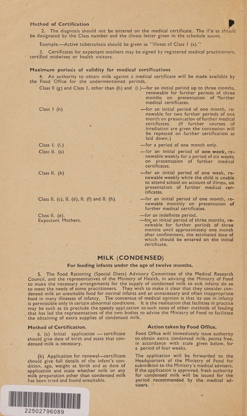 Method of Certification 2. The diagnosis should not be entered on the medical certificate. The il'n>ss should be designated by the Class number and the illness letter given in the schedule apove, _ Example.—Active tuberculosis should be given as “‘illness of Class | (a).’’ 3. Certificates for expectant mothers may be signed by registered medical practitioners, certified midwives or health visitors. Maximum periods of validity for medical certifications ‘ 4. An authority to obtain milk against a medical certificate will be made available by the Food Office for the undermentioned periods. : Class Il (g) and Class |, other than (h) and (i.)—for an initial period up to three months, renewable for further periods of three months on_ presentation’ of ‘further medical certificates. —for an initial period of one month, re- newable for two further periods of one month on presentation of further medical certificates. (if further courses . of irradiation are given the concession will be repeated on further certification as laid down.) —for a period of one month only. —for an initial period of one week, re- newable weekly for a period of six weeks on presentation of further medical certificates. —for an initial period of one week, re- newable weekly while the child is unable to attend school on account of illness, on presentation of further medical cer- tificatés. —for an initial period of one month, re- newable monthly on presentation of further medical certificates. —for an indefinite period. —for, an initial period of three months, re- newable for further periods of three months until approximately one month after confinement, the estimated date of which should be entered on the initial : certificate. Class | (h) Class I. (i.) Class Il. (a) Class li. (b) Class Il. (c), Il. (d), Il. (f) and Il. (h). Class Il. (e). Expectant Mothers. MILK (CONDENSED) For feeding infants under the age of twelve months. 5. The Food Rationing (Special Diets) Advisory Committee of the Medical Research Council, and the representatives of the Ministry of Health, in advising the Ministry of Food to make the necessary arrangements for the supply of condensed milk to sick infants do so to meet the needs of some practitioners. They wish to make it clear that they consider con- densed milk an unsuitable food for normal infants and an unnecessary and often inappropriate food in many illnesses of infancy. The concensus of medical opinion is that its use in infancy is permissible only in certain abnormal conditions. It is the realisation that facilities in practice may be such as to preclude the speedy appl.cation to such cases of other methods of feeding that has led the representatives of the two bodies to advise the Ministry of Food to facilitate the obtaining of extra supplies of condensed milk. Action taken by Food Office. Food Office will immediately issue authority to obtain extra condensed milk, points free, in accordance with scale given below, for a period of four weeks. Method of Certification. 6. (a) Initial application — certificate should give date of birth and state that con- densed milk is necessary. (b) Application for renewal—certificate The application will be forwarded to the should give full details of the infant’s con- dition, age, weight at birth and at date of application and state whether milk or any milk preparation other than condensed milk has been tried and found unsuitable. WON Headquarters of the Ministry of Food for submission to the Ministry’s medical advisers. If the application is approved, fresh authority for condensed milk will be issued for the period recommended by the medical ad- visers. ap