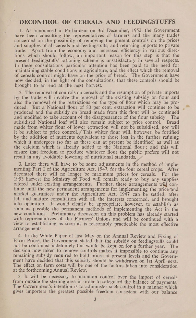 DECONTROL OF CEREALS AND FEEDINGSTUFFS 1. As announced in Parliament on 3rd December, 1952, the Government have been consulting the representatives of farmers and the many trades concerned on the possibility of removing the present controls on the prices and supplies of all cereals and feedingstuffs, and returning imports to private trade. Apart from the economy and increased efficiency in various direc- tions which should follow, an important reason for this step is that the present feedingstuffs’ rationing scheme is unsatisfactory in several respects. In these consultations particular attention has been paid to the need for maintaining stable conditions in agriculture, and the effect which the removal of cereals control might have on the price of bread. The Government have now decided, in the light of the consultations, that these controls should be brought to an end at the next harvest. 2. The removal of controls on cereals and the resumption of private imports by the trade will involve the removal of the existing subsidy on fiour and also the removal of the restrictions on the type of flour which may be pro- duced. But a National flour of 80 per cent. extraction will continue to be produced and the subsidy on bread made from this flour will be continued and modified to take account of the disappearance of the flour subsidy. The subsidised National loaf will also remain subject to price control. Bread made from whiter flour of lower extraction will not be subsidised, nor will _it be subject to price control. / This whiter flour will, however, be fortified by the addition of nutrients equivalent to those lost in the further refining which it undergoes (so far as these can at present be identified) as well as the calcium which is already added to the National flour; and this will ensure that freedom to produce whatever flour the public prefers will not result in any avoidable lowering of nutritional standards. ,~ 3. Later there will have to be some adjustments in the method of imple- menting Part I of the Agriculture Act, 1947, for the four cereal crops. After decontrol there will no longer be maximum prices for cereals. For the 1953 harvest the Ministry of Food will remain ready to buy any supplies offered under existing arrangements. Further, these arrangements wil] con- tinue until the new permanent arrangements for implementing the price and market guarantees under the Agriculture Act, 1947 can be settled, after full and mature consultation with all the interests concerned, and brought into operation. It would clearly be appropriate, however, to establish as soon as possible the permanent methods of implementing the Act in the new conditions. Preliminary discussion on this problem has already started with representatives of the Farmers’ Unions and will be continued with a view to establishing as soon as is reasonably practicable the most effective arrangements. 4. In the White Paper of last May on the Annual Review and Fixing of Farm Prices, the Government stated that the subsidy on feedingstuffs could not be continued indefinitely but would be kept on for a further year. The decision now taken to remove controls makes it impossible to continue any remaining subsidy required to hold prices at present levels and the Govern- ment have decided that this subsidy should be withdrawn on Ist April next. The effect on farm costs will be one of the factors taken into consideration at the forthcoming Annual Review. 5. It will be necessary to maintain control over the import of cereals from outside the sterling area in order to safeguard the balance of payments. The Government’s intention is to administer such control in a manner which gives importers the greatest possible freedom consistent with our balance 3
