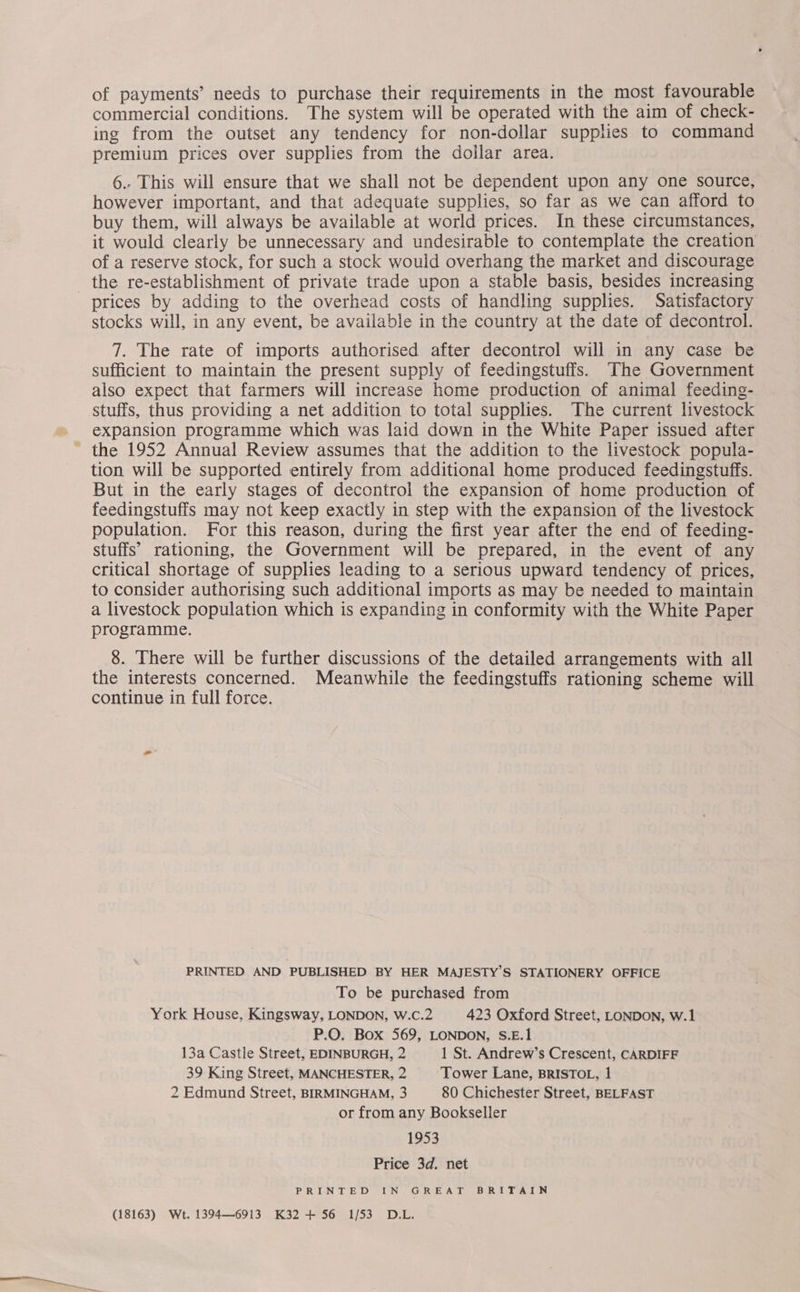of payments’ needs to purchase their requirements in the most favourable commercial conditions. The system will be operated with the aim of check- ing from the outset any tendency for non-dollar supplies to command premium prices over supplies from the dollar area. 6.. This will ensure that we shall not be dependent upon any one source, however important, and that adequate supplies, so far as we can afford to buy them, will always be available at world prices. In these circumstances, it would clearly be unnecessary and undesirable to contemplate the creation of a reserve stock, for such a stock would overhang the market and discourage the re-establishment of private trade upon a stable basis, besides increasing prices by adding to the overhead costs of handling supplies. Satisfactory stocks will, in any event, be available in the country at the date of decontrol. 7. The rate of imports authorised after decontrol will in any case be sufficient to maintain the present supply of feedingstuffs. The Government also expect that farmers will increase home production of animal feeding- stuffs, thus providing a net addition to total supplies. The current livestock expansion programme which was laid down in the White Paper issued after the 1952 Annual Review assumes that the addition to the livestock popula- tion will be supported entirely from additional home produced feedingstuffs. But in the early stages of decontrol the expansion of home production of feedingstuffs may not keep exactly in step with the expansion of the livestock population. For this reason, during the first year after the end of feeding- stuffs’ rationing, the Government will be prepared, in the event of any critical shortage of supplies leading to a serious upward tendency of prices, to consider authorising such additional imports as may be needed to maintain a livestock population which is expanding in conformity with the White Paper programme. 8. There will be further discussions of the detailed arrangements with all the interests concerned. Meanwhile the feedingstuffs rationing scheme will continue in full force. PRINTED AND PUBLISHED BY HER MAJESTY’S STATIONERY OFFICE To be purchased from York House, Kingsway, LONDON, W.c.2 423 Oxford Street, LONDON, W.1 P.O. Box 569, LONDON, S.E.1 13a Castle Street, EDINBURGH, 2 1 St. Andrew’s Crescent, CARDIFF 39 King Street, MANCHESTER, 2 Tower Lane, BRISTOL, 1 2 Edmund Street, BIRMINGHAM, 3 80 Chichester Street, BELFAST or from any Bookseller 1953 Price 3d. net PRINTED IN GREAT BRITAIN (18163) Wt. 1394—6913 K32 + 56 1/53 D.L.