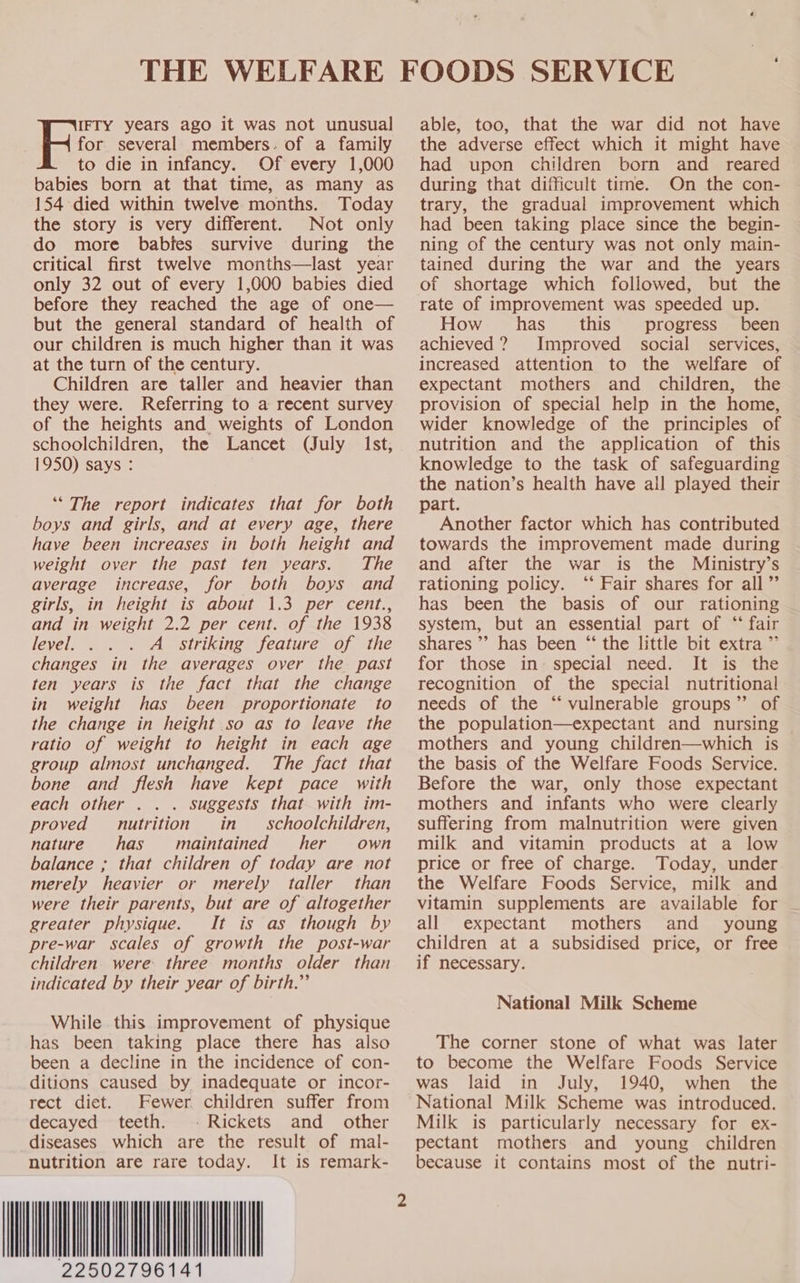  for several members. of a family babies born at that time, as many as 154 died within twelve months. Today the story is very different. Not only do more babies survive during the critical first twelve months—last year only 32 out of every 1,000 babies died before they reached the age of one— but the general standard of health of our children is much higher than it was at the turn of the century. Children are taller and heavier than they were. Referring to a recent survey of the heights and weights of London schoolchildren, the Lancet (July Ist, 1950) says : Re years ago it was not unusual ‘* The report indicates that for both boys and girls, and at every age, there have been increases in both height and weight over the past ten years. The average increase, for both boys and girls, in height is about 1.3 per cent., and in weight 2.2 per cent. of the 1938 level. . A striking feature of the changes in the averages over the past ten years is the fact that the change in weight has been proportionate to the change in height so as to leave the ratio of weight to height in each age group almost unchanged. The fact that bone and flesh have kept pace with each other . . . suggests that with im- proved nutrition in _ schoolchildren, nature has maintained her own balance ; that children of today are not merely heavier or merely taller than were their parents, but are of altogether greater physique. It is as though by pre-war scales of growth the post-war children. were three months older than indicated by their year of birth.” While this improvement of physique has been taking place there has also been a decline in the incidence of con- ditions caused by inadequate or incor- rect diet. Fewer children suffer from decayed teeth. -Rickets and _ other diseases which are the result of mal- nutrition are rare today. It is remark- IIMA 22502796141             2 ‘ able, too, that the war did not have the adverse effect which it might have during that difficult time. On the con- trary, the gradual improvement which had been taking place since the begin- ning of the century was not only main- tained during the war and the years of shortage which followed, but the rate of improvement was speeded up. How has’ this progress’ been achieved? Improved social services, increased attention to the welfare of expectant mothers and children, the provision of special help in the home, wider knowledge of the principles of nutrition and the application of this knowledge to the task of safeguarding the nation’s health have ail played their part. Another factor which has contributed towards the improvement made during and after the war is the Ministry’s rationing policy. ‘* Fair shares for all ”’ has been the basis of our rationing system, but an essential part of “‘* fair shares’ has been “ the little bit extra ”’ for those in~ special need. It is the recognition of the special nutritional needs of the “‘ vulnerable groups” of the population—expectant and nursing © mothers and young children—which is the basis of the Welfare Foods Service. Before the war, only those expectant mothers and infants who were clearly suffering from malnutrition were given milk and vitamin products at a low price or free of charge. Today, under the Welfare Foods Service, milk and vitamin supplements are available for all expectant mothers and young children at a subsidised price, or free if necessary. National Milk Scheme The corner stone of what was later to become the Welfare Foods Service was laid in July, 1940, when the National Milk Scheme was introduced. Milk is particularly necessary for ex- pectant mothers and young children because it contains most of the nutri-