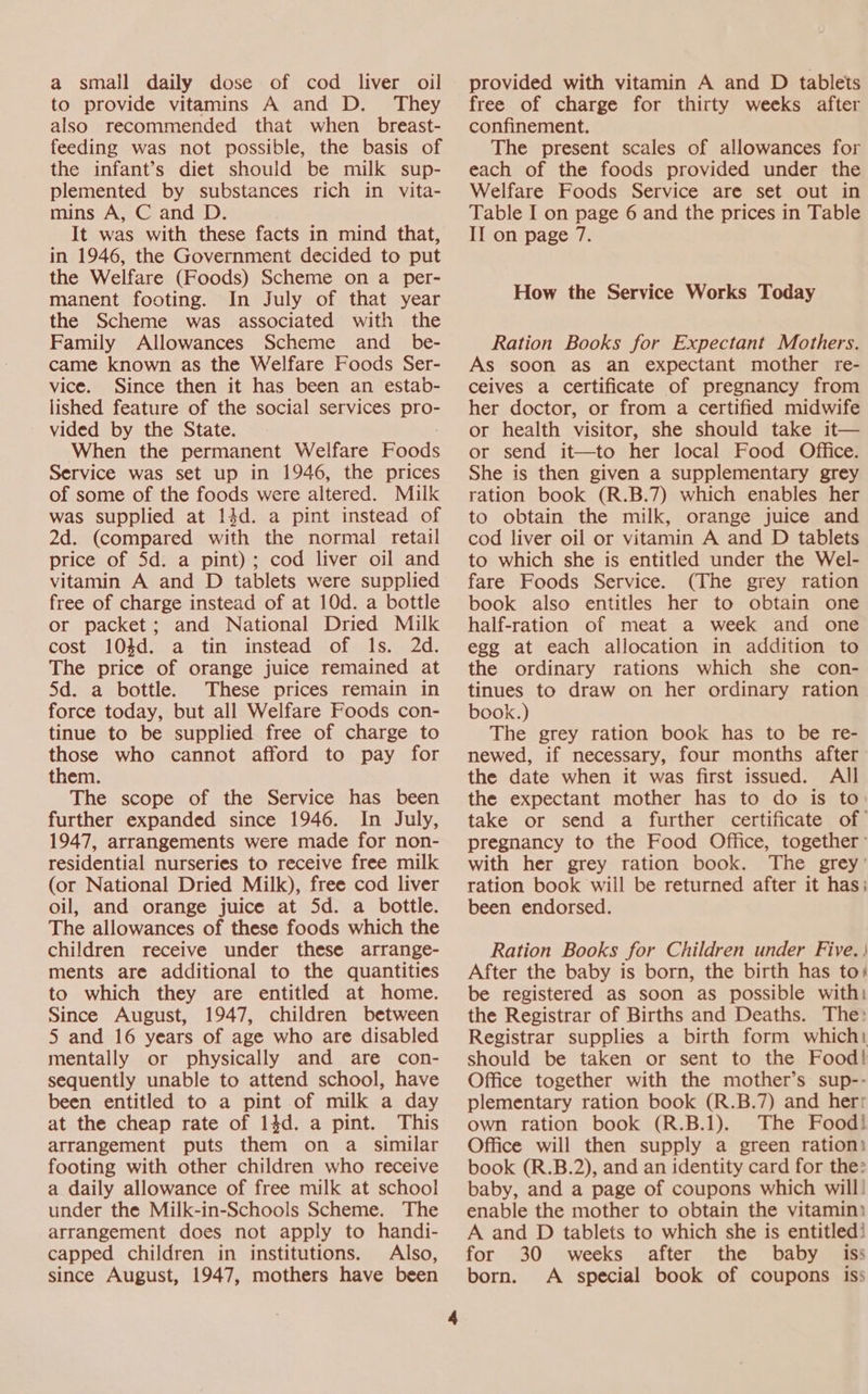 a small daily dose of cod liver oil to provide vitamins A and D. They also recommended that when _ breast- feeding was not possible, the basis of the infant’s diet should be milk sup- plemented by substances rich in vita- mins A, C and D. It was with these facts in mind that, in 1946, the Government decided to put the Welfare (Foods) Scheme on a per- manent footing. In July of that year the Scheme was associated with the Family Allowances Scheme and_ be- came known as the Welfare Foods Ser- vice. Since then it has been an estab- lished feature of the social services pro- vided by the State. When the permanent Welfare Foods Service was set up in 1946, the prices of some of the foods were altered. Milk was supplied at 14d. a pint instead of 2d. (compared with the normal retail price of Sd. a pint); cod liver oil and vitamin A and D tablets were supplied free of charge instead of at 10d. a bottle or packet; and National Dried Milk cost 104d. a tin instead of 1s. 2d. The price of orange juice remained at 5d. a bottle. These prices remain in force today, but all Welfare Foods con- tinue to be supplied free of charge to those who cannot afford to pay for them. The scope of the Service has been further expanded since 1946. In July, 1947, arrangements were made for non- residential nurseries to receive free milk (or National Dried Milk), free cod liver oil, and orange juice at 5d. a bottle. The allowances of these foods which the children receive under these arrange- ments are additional to the quantities to which they are entitled at home. Since August, 1947, children between 5 and 16 years of age who are disabled mentally or physically and are con- sequently unable to attend school, have been entitled to a pint of milk a day at the cheap rate of 14d. a pint. This arrangement puts them on a similar footing with other children who receive a daily allowance of free milk at school under the Milk-in-Schools Scheme. The arrangement does not apply to handi- capped children in institutions. Also, since August, 1947, mothers have been provided with vitamin A and D tablets free of charge for thirty weeks after confinement. The present scales of allowances for each of the foods provided under the Welfare Foods Service are set out in Table I on page 6 and the prices in Table II on page 7. How the Service Works Today Ration Books for Expectant Mothers. As soon as an expectant mother re- ceives a certificate of pregnancy from her doctor, or from a certified midwife or health visitor, she should take it— or send it—to her local Food Office. She is then given a supplementary grey ration book (R.B.7) which enables her to obtain the milk, orange juice and cod liver oil or vitamin A and D tablets to which she is entitled under the Wel- fare Foods Service. (The grey ration book also entitles her to obtain one half-ration of meat a week and one egg at each allocation in addition to the ordinary rations which she con- tinues to draw on her ordinary ration book.) The grey ration book has to be re- newed, if necessary, four months after the date when it was first issued. All the expectant mother has to do is to take or send a further certificate of pregnancy to the Food Office, together: with her grey ration book. The grey’ ration book will be returned after it has; been endorsed. Ration Books for Children under Five. | After the baby is born, the birth has to) be registered as soon as possible with: the Registrar of Births and Deaths. The: Registrar supplies a birth form which: should be taken or sent to the Food! Office together with the mother’s sup-- plementary ration book (R.B.7) and herr own ration book (R.B.1). The Food! Office will then supply a green ration: book (R.B.2), and an identity card for the» baby, and a page of coupons which will! enable the mother to obtain the vitamin: A and D tablets to which she is entitled! for 30 weeks after the baby iss born. A special book of coupons iss