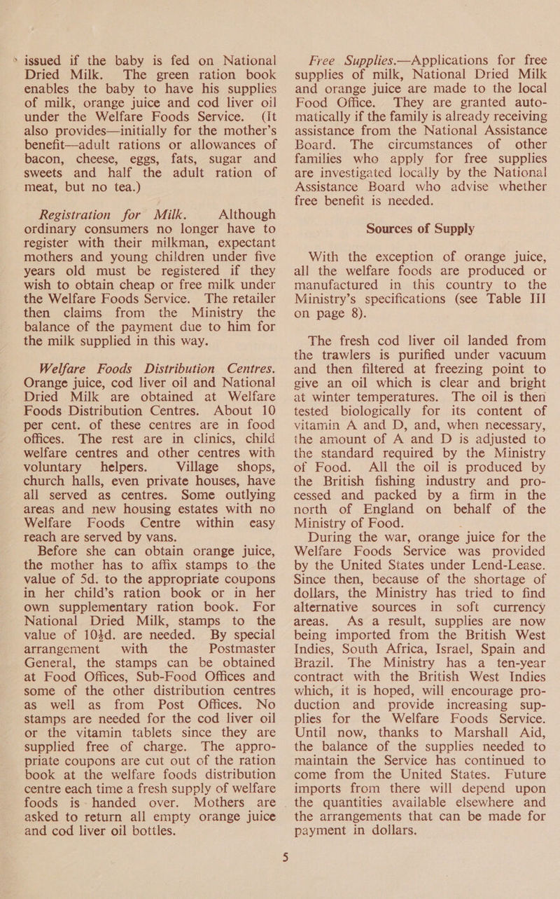 > issued if the baby is fed on National Dried Milk. The green ration book enables the baby to have his supplies of milk, orange juice and cod liver oil under the Welfare Foods Service. (it also provides—initially for the mother’s benefit—adult rations or allowances of bacon, cheese, eggs, fats, sugar and sweets and half the adult ration of meat, but no tea.) Registration for Milk. Although ordinary consumers no longer have to register with their milkman, expectant mothers and young children under five years old must be registered if they wish to obtain cheap or free milk under the Welfare Foods Service. The retailer then claims from the Ministry the balance of the payment due to him for the milk supplied in this way. Welfare Foods Distribution Centres. Orange juice, cod liver oil and National Dried Milk are obtained at Welfare Foods Distribution Centres. About 10 per cent. of these centres are in food offices. The rest are in clinics, child welfare centres and other centres with voluntary helpers. Village shops, church halls, even private houses, have all served as centres. Some outlying areas and new housing estates with no Welfare Foods Centre within easy reach are served by vans. Before she can obtain orange juice, the mother has to affix stamps to the value of 5d. to the appropriate coupons in her child’s ration book or in her own supplementary ration book. For National Dried Milk, stamps to the value of 104d. are needed. By special arrangement with the Postmaster General, the stamps can be obtained at Food Offices, Sub-Food Offices and some of the other distribution centres as well as from Post Offices. No stamps are needed for the cod liver oil or the vitamin tablets since they are supplied free of charge. The appro- priate coupons are cut out of the ration book at the welfare foods distribution centre each time a fresh supply of welfare foods is- handed over. Mothers are asked to return all empty orange juice and cod liver oil bottles. Free Supplies.—Applications for free supplies of milk, National Dried Milk and orange juice are made to the local Food Office. They are granted auto- matically if the family is already receiving assistance from the National Assistance Board. The circumstances of other families who apply for free supplies are investigated locaily by the National Assistance Board who advise whether free benefit is needed. Sources of Supply With the exception of orange juice, all the welfare foods are produced or manufactured in this country to the Ministry’s specifications (see Table III on page 8). The fresh cod liver oil landed from the trawlers is purified under vacuum and then filtered at freezing point to give an oil which is clear and bright at winter temperatures. The oil is then tested biologically for its content of vitamin A and D, and, when necessary, the amount of A and D is adjusted to the standard required by the Ministry of Food. All the oil is produced by the British fishing industry and pro- cessed and packed by a firm in the north of England on behalf of the Ministry of Food. During the war, orange juice for the Welfare Foods Service was provided by the United States under Lend-Lease. Since then, because of the shortage of dollars, the Ministry has tried to find alternative sources in soft currency areas. As a result, supplies are now being imported from the British West Indies, South Africa, Israel, Spain and Brazil. The Ministry has a _ ten-year contract with the British West Indies which, it is hoped, will encourage pro- duction and provide increasing sup- plies for the Welfare Foods Service. Until now, thanks to Marshall Aid, the balance of the supplies needed to maintain the Service has continued to come from the United States. Future imports from there will depend upon the arrangements that can be made for payment in dollars.