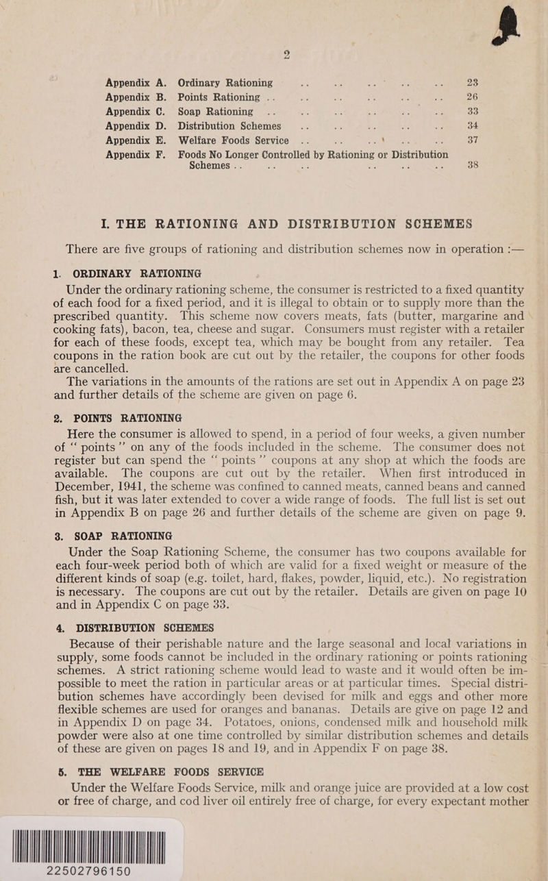  bo Appendix A. Ordinary Rationing a od Sees - 23 Appendix B. Points Rationing .. aS if at Pais “ 26 Appendix C. Soap Rationing .. i - € Pry g OP et: 33 Appendix D. Distribution Schemes He Ss has P a 34 Appendix E. Welfare Foods Service .. : ‘ 37 Appendix F. Foods No es Controlled Bey Rationing or Distribution Schemes . 38 I. THE RATIONING AND DISTRIBUTION SCHEMES There are five groups of rationing and distribution schemes now in operation :— 1. ORDINARY RATIONING Under the ordinary rationing scheme, the consumer is restricted to a fixed quantity of each food for a fixed period, and it is illegal to obtain or to supply more than the prescribed quantity. This scheme now covers meats, fats (butter, margarine and \ cooking fats), bacon, tea, cheese and sugar. Consumers must register with a retailer for each of these foods, except tea, which may be bought from any retailer. Tea coupons in the ration book are cut out by the retailer, the coupons for other foods are cancelled. The variations in the amounts of the rations are set out in Appendix A on page 23 and further details of the scheme are given on page 6. 2. POINTS RATIONING Here the consumer is allowed to spend, in a period of four weeks, a given number of “ points’’ on any of the foods included in the scheme. The consumer does not register but can spend the “ points ’’ coupons at any shop at which the foods are available. The coupons are cut out by the retailer. When first introduced in ~ December, 1941, the scheme was confined to canned meats, canned beans and canned fish, but it was later extended to cover a wide range of foods. The full list is set out in Appendix B on page 26 and further details of the scheme are given on page 9. 3. SOAP RATIONING Under the Soap Rationing Scheme, the consumer has two coupons available for each four-week period both of which are valid for a fixed weight or measure of the different kinds of soap (e.g. toilet, hard, flakes, powder, liquid, etc.). No registration is necessary. The coupons are cut out by the retailer. Details are given on page 10 and in Appendix C on page 33. 4. DISTRIBUTION SCHEMES Because of their perishable nature and the large seasonal and local variations in supply, some foods cannot be included in the ordinary rationing or points rationing schemes. A strict rationing scheme would lead to waste and it would often be im- possible to meet the ration in particular areas or at particular times. Special distri- bution schemes have accordingly been devised for milk and eggs and other more flexible schemes are used for oranges and bananas. Details are give on page 12 and in Appendix D on page 34. Potatoes, onions, condensed milk and household milk powder were also at one time controlled by similar distribution schemes and details of these are given on pages 18 and 19, and in Appendix F on page 38. 5. THE WELFARE FOODS SERVICE Under the Welfare Foods Service, milk and orange juice are provided at a low cost or free of charge, and cod liver oil entirely free of charge, for every expectant mother AIIM 2796150