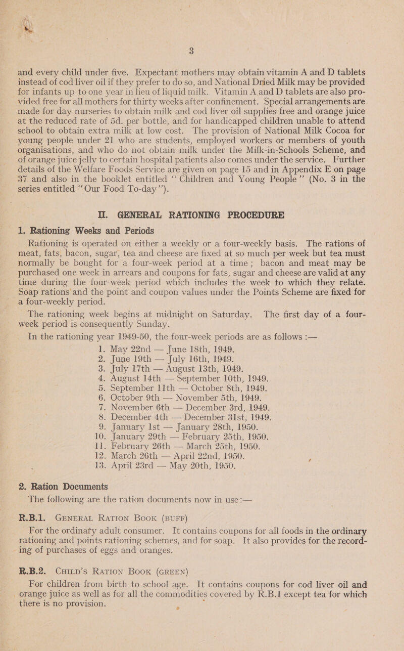  3 and every child under five. Expectant mothers may obtain vitamin A and D tablets instead of cod liver oil if they prefer to do so, and National Dried Milk may be provided for infants up to one year in lieu of liquid milk. Vitamin A.and D tablets are also pro- vided free for all mothers for thirty weeks after confinement. Special arrangements are made for day nurseries to obtain milk and cod liver oil supplies free and orange juice at the reduced rate of 5d. per bottle, and for handicapped children unable to attend school to obtain extra milk at low cost. The provision of National Milk Cocoa for young people under 21 who are students, employed workers or members of youth organisations, and who do not obtain milk under the Milk-in-Schools Scheme, and of orange juice jelly to certain hospital patients also comes under the service. Further details of the Welfare Foods Service are given on page 15 and in Appendix E on page 37 and also in the booklet entitled “‘ Children and Young People’”’ (No. 3 in the series entitled “Our Food To-day’’). II. GENERAL RATIONING PROCEDURE 1. Rationing Weeks and Periods Rationing is operated on either a weekly or a four-weekly basis. The rations of meat, fats, bacon, sugar, tea and cheese are fixed at so much per week but tea must normally be bought for a four-week period at a time; bacon and meat may be purchased one week in arrears and coupons for fats, sugar and cheese are valid at any time during the four-week period which includes the week to which they relate. Soap rations and the point and coupon values under the Points Scheme are fixed for a four-weekly period. The rationing week begins at midnight on Saturday. The first day of a four- week period is consequently Sunday. In the rationing year 1949-50, the four-week periods are as follows :— 1. May 22nd — June 18th, 1949. 2. June 19th — July 16th, 1949. 3. July 17th — August 13th, 1949. 4. August 14th — September 10th, 1949. 5. September 11th — October 8th, 1949. 6. October 9th — November 5th, 1949. 7. November 6th — December 3rd, 1949. 8. December 4th — December 3lst, 1949. 9. January Ist — January 28th, 1950. 10. January 29th — February 25th, 1950. 11. February 26th — March 25th, 1950. 12. March 26th — April 22nd, 1950. 13. April 23rd — May 20th, 1950. 2. Ration Documents The following are the ration documents now in use:— R.B.1. GENERAL RATION BOOK (BUFF) For the ordinaty adult consumer. It contains coupons for all foods in the ordinary rationing and points rationing schemes, and for soap. It also provides for the record- - ing of purchases of eggs and oranges. R.B.2. CHILD’s RATION Book (GREEN) For children from birth to school age. It contains coupons for cod liver oil and _ orange juice as well as for all the commodities covered by R.B.1 except tea for which there is no provision. .
