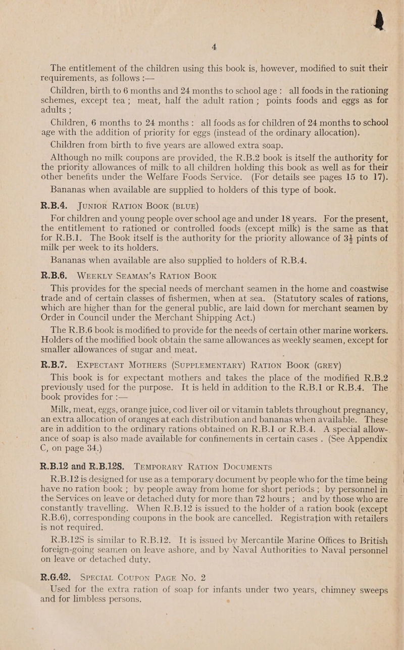 The entitlement of the children using this book is, however, modified to suit their requirements, as follows :— Children, birth to 6 months and 24 months to school age: all foods in the rationing schemes, except tea; meat, half the adult ration; points foods and eggs as for adults ; Children, 6 months to 24 months : all foods as for children of 24 months to school age with the addition of priority for eggs (instead of the ordinary allocation). Children from birth to five years are allowed extra soap. Although no milk coupons are provided, the R.B.2 book is itself the authority for the priority allowances of milk to all children holding this book as well as for their other benefits under the Welfare Foods Service. (For details see pages 15 to 17). Bananas when available are supplied to holders of this type of book. 4 R.B.4.. JuNtor RATION Book (BLUE) For children and young people over school age and under 18 years. For the present, the entitlement to rationed or controlled foods (except milk) is the same as that for R.B.1. The Book itself is the authority for the priority allowance of 34 pints of milk per week to its holders. Bananas when available are also supplied to holders of R.B.4. R.B.6. WEEKLY SEAMAN’S RATION Book This provides for the special needs of merchant seamen in the home and coastwise trade and of certain classes of fishermen, when at sea. (Statutory scales of rations, which are higher than for the general public, are laid down for merchant seamen by Order in Council under the Merchant Shipping Act.) The R.B.6 book is modified to provide for the needs of certain other marine workers. Holders of the modified book obtain the same allowances as weekly seamen, except for smaller allowances of sugar and meat. R.B.7. EXPECTANT MOTHERS (SUPPLEMENTARY) RATION BOOK (GREY) This book is for expectant mothers and takes the place of the modified R.B.2 previously used for the purpose. It is held in addition to the R.B.1 or R.B.4. The book provides for :— Milk, meat, eggs, orange juice, cod liver oil or vitamin tablets throughout pregnancy, an extra allocation of oranges at each distribution and bananas when available. These are in addition to the ordinary rations obtained on R.B.1 or R.B.4. A special allow-. ance of soap is also made available for confinements in certain cases . (See Appendix C, on page 34.) R.B.12 and R.B.12S8. Temporary RATION DOCUMENTS R.B.12 is designed for use as a temporary document by people who for the time being have no ration book ; by people away from home for short periods ; by personnel in the Services on leave or detached duty for more than 72 hours ;_ and by those who are constantly travelling. When R.B.12 is issued to the holder of a ration book (except R.B.6), corresponding coupons in the book are cancelled. Registration with retailers is not required. . R.B.125 is similar to R.B.12. It is issued by Mercantile Marine Offices to British foreign-going seamen on leave ashore, and by Naval Authorities to Naval personnel on leave or detached duty. R.G.42. Spectat Coupon PAGE No. 2 Used for the extra ration of soap for infants under two years, chimney sweeps and for limbless persons. ;