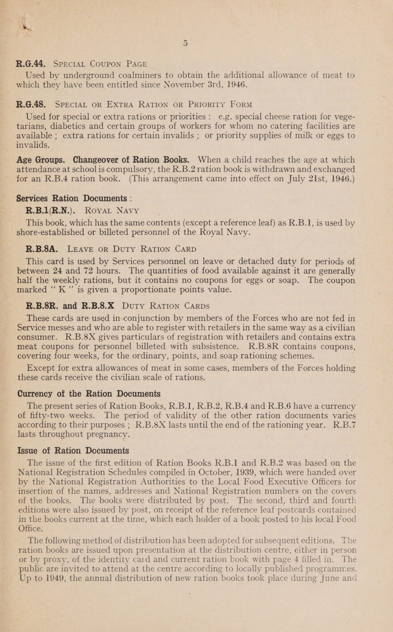 R.G.44. SPECIAL COUPON PAGE Used by underground coalminers to obtain the additional allowance of meat to which they have been entitled since November 3rd, 1946. R.G.48. SPECIAL oR EXTRA RATION OR PRIORITY FORM Used for special or extra rations or priorities: e.g. special cheese ration for vege- tarians, diabetics and certain groups of workers for whom no catering facilities are available ; extra rations for certain invalids ; or priority supplies of milk or eggs to invalids. Age Groups. Changeover of Ration Books. When a child reaches the age at which attendance at school is compulsory, the R.B.2 ration book is withdrawn and exchanged for an R.B.4 ration book. (This arrangement came into effect on July 21st, 1946.) Services Ration Documents : R.B.1(R.N.). Royat Navy This book, which has the same contents (except a reference leaf) as R.B.1, is used by shore-established or billeted personnel of the Royal Navy. R.B.8A. LEAVE oR Duty RATION CARD This card is used by Services personnel on leave or detached duty for periods of between 24 and 72 hours. The quantities of food available against it are generally half the weekly rations, but it contains no coupons for eggs or soap. The coupon marked ‘‘ K”’ is given a proportionate points value. R.B.8R. and R.B.3.X Duty RATION CARDS These cards are used in-conjunction by members of the Forces who are not fed in Service messes and who are able to register with retailers in the same way as a civilian consumer. R.B.8X gives particulars of registration with retailers and contains extra meat coupons for personnel billeted with subsistence. R.B.8R contains coupons, covering four weeks, for the ordinary, points, and soap rationing schemes. . Except for extra allowances of meat in some cases, members of the Forces holding these cards receive the civilian scale of rations. Currency of the Ration Documents — The present series of Ration Books, R.B.1, R.B.2, R.B.4 and R.B.6 have a currency of fifty-two weeks. The period of validity of the other ration documents varies according to their purposes ; k.B.8X lasts until the end of the rationing year. R.B.7 lasts throughout pregnancy. Issue of Ration Documents The issue of the first edition of Ration Books R.B.1 and R.B.2 was based on the National Registration Schedules compiled in October, 1939, which were handed over by the National Registration Authorities to the Local Food Executive Officers for insertion of the names, addresses and National Registration numbers on the covers of the books. The books were distributed by post. The second, third and fourth editions were also issued by post, on receipt of the reference leaf postcards contained in the books current at the time, which each holder of a book posted to his local Feod Office. | The following method of distribution has been adopted for subsequent editions. The ration books are issued upon presentation at the distribution centre, either in person or by proxy, of the identity card and current ration book with page 4 filled in. The public are invited to attend at the centre according to locally published programmes. Up to 1949, the annual distribution of new ration books took place during June and