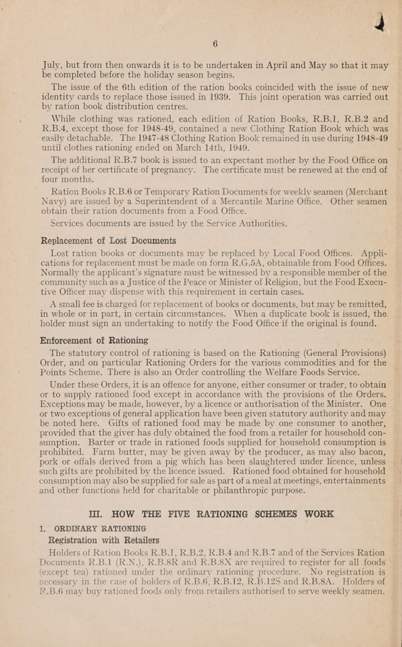July, but from then onwards it is to be undertaken in April and May so that it may be completed before the holiday season begins. The issue of the 6th edition of the ration books coincided with the issue of new identity cards to replace those issued in 1939. This joint operation was carried out by ration book distribution centres. While clothing was rationed, each edition of Ration Books, R.B.1, R.B.2 and R.B.4, except those for 1948-49, contained a new Clothing Ration Book which was easily detachable. The 1947-48 Clothing Ration Book remained in use during 1948-49 until clothes rationing ended on March 14th, 1949. The additional R.B.7 book is issued to an expectant mother by the Food Office on receipt of her certificate of pregnancy. The certificate must be renewed at the end of four months. 7 Ration Books R.B.6 or Temporary Ration Documents for weekly seamen (Merchant Navy) are issued by a Superintendent of a Mercantile Marine Office. Other seamen obtain their ration documents from a Food Office. Services documents are issued by the Service Authorities. Replacement of Lost Documents Lost ration books or documents may be replaced by Local Food Offices. Appli- cations for replacement must be made on form R.G.5A, obtainable from Food Offices. Normally the applicant’s signature must be witnessed by a responsible member of the community such as a Justice of the Peace or Minister of Religion, but the Food Execu- tive Officer may dispense with this requirement in certain cases. A small fee is charged for replacement of books or documents, but may be remitted, in whole or in part, in certain circumstances. When a duplicate book is issued, the holder must sign an undertaking to notify the Food Office if the original is found. Enforcement of Rationing The statutory control of rationing is based on the Rationing (General Provisions) Order, and on particular Rationing Orders for the various commodities and for the Points Scheme. There is also an Order controlling the Welfare Foods Service. Under these Orders, it is an offence for anyone, either consumer or trader, to obtain or to supply rationed food except in accordance with the provisions of the Orders. Exceptions may be made, however, by a licence or authorisation of the Minister. One or two exceptions of general application have been given statutory authority and may be noted here. Gifts of rationed food may be made by one consumer to another, provided that the giver has duly obtained the food from a retailer for household con- sumption. Barter or trade in rationed foods supplied for household consumption is prohibited. Farm butter, may be given away by the producer, as may also bacon, such gifts are prohibited by the licence issued. Rationed food obtained for household consumption may also be supplied for sale as part of a meal at meetings, entertainments and other functions held for charitable or philanthropic purpose. Til. HOW THE FIVE RATIONING SCHEMES WORK 1. ORDINARY RATIONING Registration with Retailers Holders of Ration Books R.B.1, R.B.2, R.B.4 and R.B.7 and of the Services Ration Documents R.B.1 (R.N.), R.B.8R and R.B.8X are required to register for all foods (except tea) rationed under the ordinary rationing procedure. No registration is necessary in the case of holders of R.B.6, R.B.12, R.B.12S and R.B.8A. Holders of R.B.6 may buy rationed foods only from retailers authorised to serve weekly seamen. | .