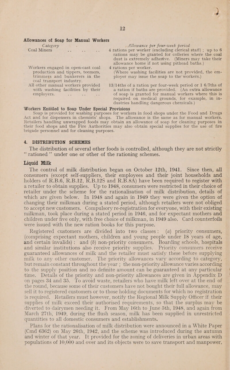 Allowances of Soap for Manual Workers Category : _ Allowance per four-week period Coal Miners o at: ae 4 rations per worker (excluding clerical staff) ; up to 6 rations may be granted for colleries where the coal dust is extremely adhesive. (Miners may take their allowance home if not using pithead baths.) Workers engaged in open-cast coal 4 rations per worker. production and tippers, teemers, (Where washing facilities are not provided, the em- trimmers and bunkerers in the ployer may issue the soap to the’ workers.) coal transport industry. All other manual workers provided 13/14ths of a ration per four-week period or | 6/7ths of with washing facilities by their a ration if baths are provided. (An extra allowance employers. a ee of soap is granted for manual workers where this is required on medical grounds, for example, in in- dustries handling dangerous chernicals.) Workers Entitled to Soap Under Special Provisions Soap is provided for washing purposes for workers in food shops under the Food and Drugs Act and for dispensers in chemists’ shops. The allowance is the same as for manual workers. Retailers handling unwrapped foods may obtain an allowance of soap for cleaning purposes in their food shops and the Fire Authorities may also obtain special supplies for the use of fire brigade personnel and for cleaning purposes. 4. DISTRIBUTION SCHEMES The distribution of several other foods is controlled, although they are not strictly “rationed ’’ under one or other of the rationing schemes. Liquid Milk The control of milk distribution began on October 12th, 1941. Since then, all consumers (except self-suppliers, their employees and their joint households and holders of R.B.6, R.B.12, R.B.12S and R.B.8A) have been required to register with a retailer to obtain supplies. Up to 1948, consumers were restricted in their choice of retailer under the scheme for the rationalisation of milk distribution, details of which are given below. In 1948 and again in 1949 they were given the option of changing their milkman during a stated period, although retailers were not obliged to accept new customers. Compulsory re-registration for everyone, with their existing milkman, took place during a stated period in 1946, and for expectant mothers and children under five only, with free choice of milkman, in 1949 also. Card counterfoils were issued with the new ration books for this purpose. Registered customers are divided into two classes: (a) priority consumers, (comprising expectant mothers, children and young people under 18 years of age, and certain invalids): and (b) non-priority consumers. Boarding schools, hospitals and similar institutions also receive priority supplies. Priority consumers receive guaranteed allowances of milk and the retailer must satisfy these before supplying milk to any other customer. The priority allowances vary according to category, but remain constant throughout the year ; the non-priority allowance varies according to the supply position and no definite amount can be guaranteed at any particular time. Details of the priority and non-priority allowances are given in Appendix D on pages 34 and 35. To avoid waste, retailers who have milk left over at the end of the round, because some of their customers have not bought their full allowance, may sell it to registered customers or to those holding documents for which no registration is required. Retailers must however, notify the Regional Milk Supply Officer if their supplies of milk exceed their authorised requirements, so that the surplus may be diverted to dairymen needing it. From May 16th to June 5th, 1948, and again from March 27th, 1949, during the flush season, milk has been supplied in unrestricted quantities to all domestic consumers and establishments. Plans for the rationalisation of milk distribution were announced in a White Paper (Cmd 6362) on May 26th, 1942, and the scheme was introduced during the autumn and winter of that year. It provided for the zoning of deliveries in urban areas with populations of 10,000 and over and its objects were to save transport and manpower.