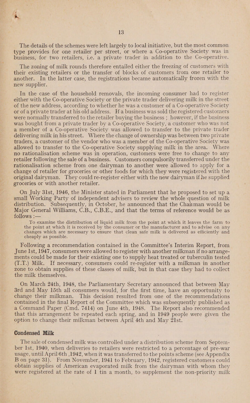 The details of the schemes were left largely to local initiative, but the most common type provides for one retailer per street, or where a Co-operative Society was in business, for two retailers, i.e. a private trader in addition to the Co-operative. The zoning of milk rounds therefore entailed either the freezing of customers with their existing retailers or the transfer of blocks of customers from one retailer to another. In the latter case, the registrations became automatically frozen with the new supplier. In the case of the household removals, the incoming consumer had to register either with the Co-operative Society or the private trader delivering milk in the street of the new address, according to whether he was a customer of a Co-operative Society or of a private trader at his old address. Ha business was sold the registered customers were normally transferred to the retailer buying the business ; however, if the business was bought from a private trader by a Co-operative Society, a customer who was not a member of a Co-operative Society was allowed to transfer to the private trader delivering milk in his street. Where the change of ownership was between two private traders, a customer of the vendor who was a member of the Co-operative Society was allowed to transfer to the Co-operative Society supplying milk in the area. Where no rationalisation scheme was in operation, customers were free to change to any retailer following the sale of a business. Customers compulsorily transferred under the rationalisation scheme from one dairyman to another were allowed to apply for a change of retailer for groceries or other foods for which they were registered with the original dairyman. They could re-register either with the new dairyman if he supplied groceries or with another retailer. On July 31st, 1946, the Minister stated in Parliament that he proposed to set up a small Working Party of independent advisers to review the whole question of milk distribution. Subsequently, in October, he announced that the Chaitman would be Major General Williams, C.B., C.B.E., and that the terms of reference would be as follows :— To examine the distribution of liquid milk from the point at which it leaves the farm to the point at which it is received by the consumer or the manufacturer and to advise on any changes which are necessary to ensure that clean safe milk is delivered as efficiently and cheaply as possible. Following a recommendation contained in the Committee’s Interim Report, from June Ist, 1947, consumers were allowed to register with another milkman if no arrange- ments could be made for their existing one to supply heat treated or tuberculin tested (I.T.) Milk. If necessary, consumers could re-register with a milkman in another zone to obtain supplies of these classes of milk, but in that case they had to collect the milk themselves. On March 24th, 1948, the Parliamentary Secretary announced that between May 3rd and May 15th all consumers would, for the first time, have an opportunity to change their milkman. This decision resulted from one of the recommendations contained in the final Report of the Committee which was subsequently published as a Command Paper (Cmd. 7414) on June 4th, 1948. The Report also recommended that this arrangement be repeated each spring, and in 1949 people were given the option to change their milkman between April 4th and May 21st. Condensed Milk The sale of condensed milk was controlled under a distribution scheme from Septem- ber Ist, 1940, when deliveries to retailers were restricted to a percentage of pre-war usage, until April 6th ,1942, when it was transferred to the points scheme (see Appendix B on page 31). From November, 1941 to February, 1942, registered customers could obtain supplies of American evaporated milk from the dairyman with whom they were registered at the rate of I tin a month, to supplement the non-priority milk
