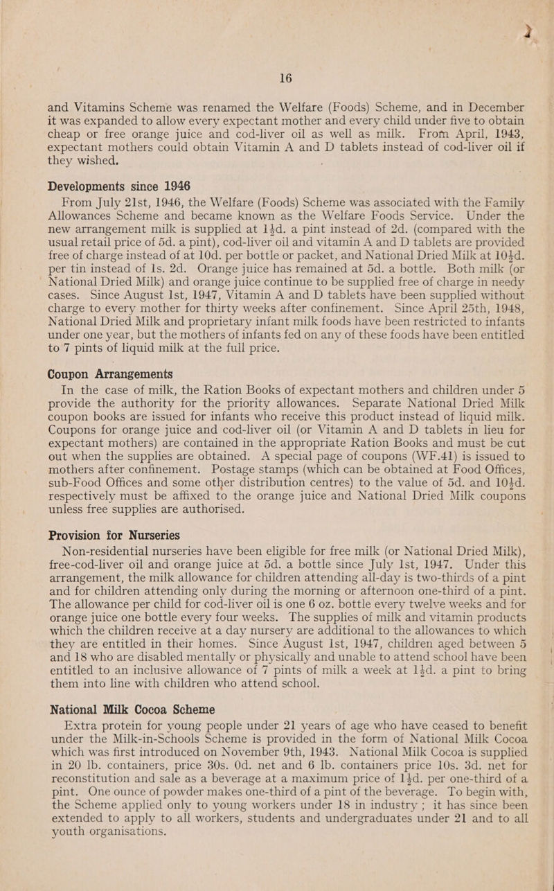 and Vitamins Scheme was renamed the Welfare (Foods) Scheme, and in December it was expanded to allow every expectant mother and every child under five to obtain cheap or free orange juice and cod-liver oil as well as milk. From April, 1943, expectant mothers could obtain Vitamin A and D tablets instead of cod-liver oil if they wished. Developments since 1946 From July 21st, 1946, the Welfare (Foods) Scheme was associated with the Family Allowances Scheme and became known as the Welfare Foods Service. Under the new arrangement milk is supplied at 14d. a pint instead of 2d. (compared with the usual retail price of 5d. a pint), cod-liver oil and vitamin A and D tablets are provided free of charge instead of at 10d. per bottle or packet, and National Dried Milk at 104d. per tin instead of ls. 2d. Orange juice has remained at 5d. a bottle. Both milk (or - National Dried Milk) and orange juice continue to be supplied free of charge in needy cases. Since August Ist, 1947, Vitamin A and D tablets have been supplied without charge to every mother for thirty weeks after confinement. Since April 25th, 1948, National Dried Milk and proprietary infant milk foods have been restricted to infants under one year, but the mothers of infants fed on any of these foods have been entitled to 7 pints of liquid milk at the full price. Coupon Arrangements In the case of milk, the Ration Books of expectant mothers and children under 5 provide the authority for the priority allowances. Separate National Dried Milk coupon books are issued for infants who receive this product instead of liquid milk. Coupons for orange juice and cod-liver oil (or Vitamin A and D tablets in lieu for expectant mothers) are contained in the appropriate Ration Books and must be cut out when the supplies are obtained. A special page of coupons (WF.41) is issued to mothers after confinement. Postage stamps (which can be obtained at Food Offices, sub-Food Offices and some other distribution centres) to the value of 5d. and 104d. respectively must be affixed to the orange juice and National Dried Milk coupons unless free supplies are authorised. Provision for Nurseries Non-residential nurseries have been eligible for free milk (or National Dried Milk), free-cod-liver oil and orange juice at 5d. a bottle since July Ist, 1947. Under this arrangement, the milk allowance for children attending all-day is two-thirds of a pint and for children attending only during the morning or afternoon one-third of a pint. The allowance per child for cod-liver oil is one 6 oz. bottle every twelve weeks and for orange juice one bottle every four weeks. The supplies of milk and vitamin products which the children receive at a day nursery are additional to the allowances to which they are entitled in their homes. Since August Ist, 1947, children aged between 5 and 18 who are disabled mentally or physically and unable to attend school have been entitled to an inclusive allowance of 7 pints of milk a week at 14d. a pint to bring them into line with children who attend school. National Milk Cocoa Scheme Extra protein for young people under 21 years of age who have ceased to benefit under the Milk-in-Schools Scheme is provided in the form of National Milk Cocoa which was first introduced on November 9th, 1943. National Milk Cocoa is supplied in 20 Ib. containers, price 30s. Od. net and 6 lb. containers price 10s. 3d. net for reconstitution and sale as a beverage at a maximum price of 14d. per one-third of a pint. One ounce of powder makes one-third of a pint of the beverage. To begin with, the Scheme applied only to young workers under 18 in industry ; it has since been extended to apply to all workers, students and undergraduates under 21 and to all youth organisations.