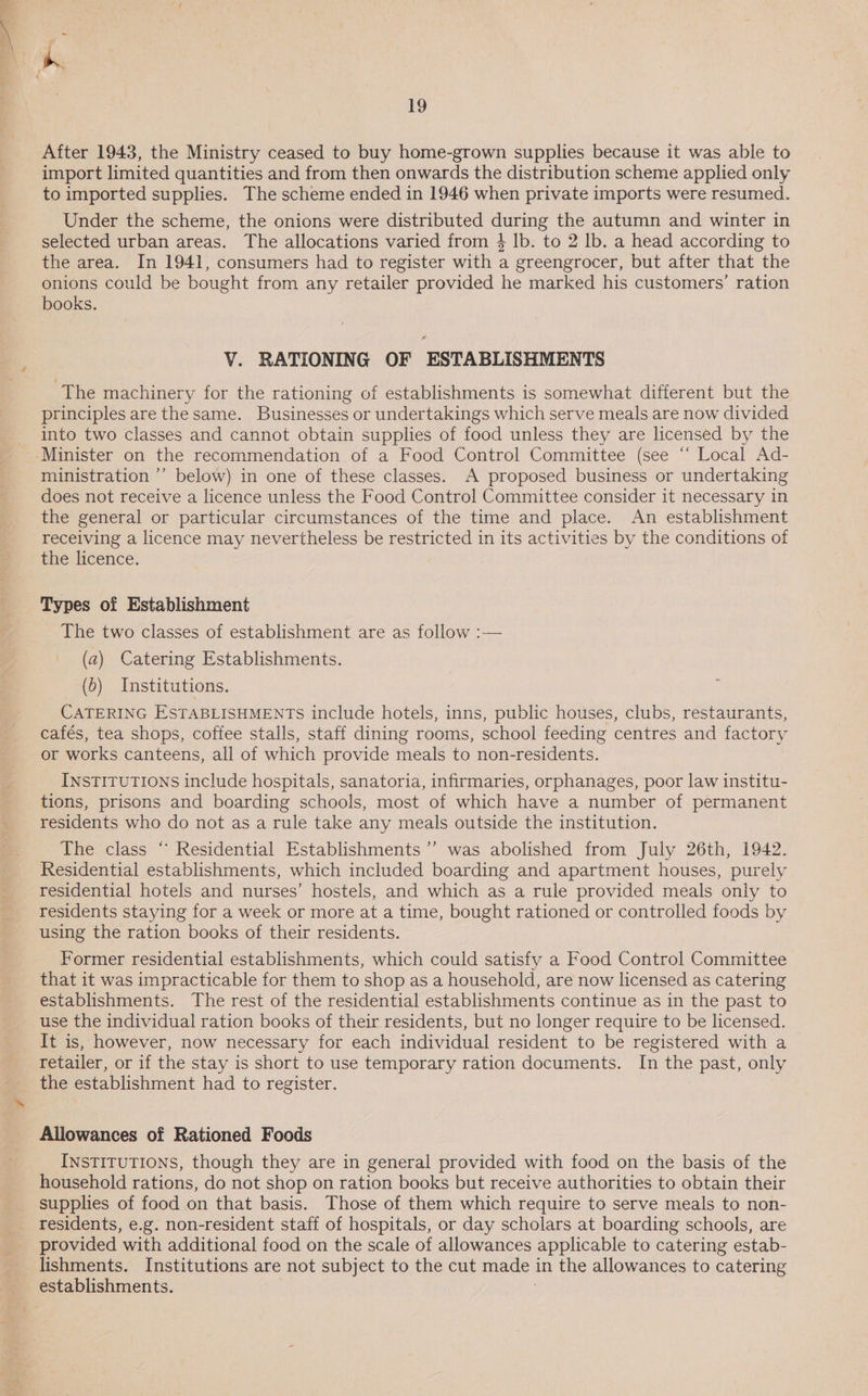 After 1943, the Ministry ceased to buy home-grown supplies because it was able to import limited quantities and from then onwards the distribution scheme applied only to imported supplies. The scheme ended in 1946 when private imports were resumed. Under the scheme, the onions were distributed during the autumn and winter in selected urban areas. The allocations varied from 4 Ib. to 2 lb. a head according to the area. In 1941, consumers had to register with a greengrocer, but after that the onions could be bought from any retailer provided he marked his customers’ ration books. VY. RATIONING OF ESTABLISHMENTS The machinery for the rationing of establishments is somewhat different but the principles are the same. Businesses or undertakings which serve meals are now divided into two classes and cannot obtain supplies of food unless they are licensed by the Minister on the recommendation of a Food Control Committee (see “ Local Ad- ministration ’’ below) in one of these classes. A proposed business or undertaking does not receive a licence unless the Food Control Committee consider it necessary in the general or particular circumstances of the time and place. An establishment receiving a licence may nevertheless be restricted in its activities by the conditions of bhie icence: Types of Establishment The two classes of establishment are as follow :— (a2) Catering Establishments. (5) Institutions. CATERING ESTABLISHMENTS include hotels, inns, public houses, clubs, restaurants, cafés, tea shops, coffee stalls, staff dining rooms, school feeding centres and factory or works canteens, all of which provide meals to non-residents. INSTITUTIONS include hospitals, sanatoria, infirmaries, orphanages, poor law institu- tions, prisons and boarding schools, most of which have a number of permanent residents who do not as a rule take any meals outside the institution. The class “ Residential Establishments ’’ was abolished from July 26th, 1942. Residential establishments, which included boarding and apartment houses, purely residential hotels and nurses’ hostels, and which as a rule provided meals only to residents staying for a week or more at a time, bought rationed or controlled foods by using the ration books of their residents. Former residential establishments, which could satisfy a Food Control Committee that it was impracticable for them to shop as a household, are now licensed as catering establishments. The rest of the residential establishments continue as in the past to use the individual ration books of their residents, but no longer require to be licensed. It is, however, now necessary for each individual resident to be registered with a retailer, or if the stay is short to use temporary ration documents. In the past, only the establishment had to register. 7 Allowances of Rationed Foods INsTITUTIONS, though they are in general provided with food on the basis of the household rations, do not shop on ration books but receive authorities to obtain their supplies of food on that basis. Those of them which require to serve meals to non- provided with additional food on the scale of allowances applicable to catering estab- lishments. Institutions are not subject to the cut made in the allowances to catering establishments. ?