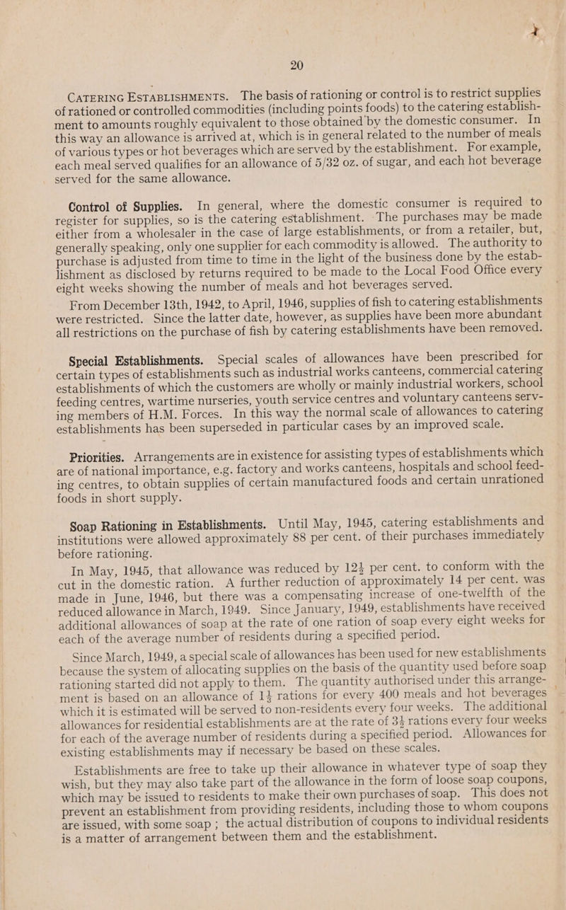 CATERING ESTABLISHMENTS. The basis of rationing or control is to restrict supplies of rationed or controlled commodities (including points foods) to the catering establish- ment to amounts roughly equivalent to those obtained by the domestic consumer. In this way an allowance is arrived at, which is in general related to the number of meals of various types or hot beverages which are served by the establishment. For example, each meal served qualifies for an allowance of 5/32 oz. of sugar, and each hot beverage served for the same allowance. Control of Supplies. In general, where the domestic consumer is required to register for supplies, so is the catering establishment. ‘The purchases may be made either from a wholesaler in the case of large establishments, or from a retailer, but, generally speaking, only one supplier for each commodity is allowed. The authority to purchase is adjusted from time to time in the light of the business done by the estab- lishment as disclosed by returns required to be made to the Local Food Office every eight weeks showing the number of meals and hot beverages served. From December 13th, 1942, to April, 1946, supplies of fish to catering establishments were restricted. Since the latter date, however, as supplies have been more abundant all restrictions on the purchase of fish by catering establishments have been removed. Special Establishments. Special scales of allowances have been prescribed for certain types of establishments such as industrial works canteens, commercial catering establishments of which the customers are wholly or mainly industrial workers, school feeding centres, wartime nurseries, youth service centres and voluntary canteens serv- ing members of H.M. Forces. In this way the normal scale of allowances to catering establishments has been superseded in particular cases by an improved scale. Priorities. Arrangements are in existence for assisting types of establishments which are of national importance, e.g. factory and works canteens, hospitals and school feed- ing centres, to obtain supplies of certain manufactured foods and certain unrationed foods in short supply. Soap Rationing in Establishments. Until May, 1945, catering establishments and institutions were allowed approximately 88 per cent. of their purchases immediately before rationing. In May, 1945, that allowance was reduced by 124 per cent. to conform with the cut in the domestic ration. A further reduction of approximately 14 per cent. was made in June, 1946, but there was a compensating increase of one-twelfth of the reduced allowance in March, 1949. Since January, 1949, establishments have received additional allowances of soap at the rate of one ration of soap every eight weeks for each of the average number of residents during a specified period. Since March, 1949, a special scale of allowances has been used for new establishments because the system of allocating supplies on the basis of the quantity used before soap rationing started did not apply to them. The quantity authorised under this arrange- ment is based on an allowance of 14 rations for every 400 meals and hot beverages which it is estimated will be served to non-residents every four weeks. The additional allowances for residential establishments are at the rate of 34 rations every four weeks for each of the average number of residents during a specified period. Allowances for existing establishments may if necessary be based on these scales. Establishments are free to take up their allowance in whatever type of soap they wish, but they may also take part of the allowance in the form of loose soap coupons, which may be issued to residents to make their own purchases ofsoap. This does not prevent an establishment from providing residents, including those to whom coupons are issued, with some soap ; the actual distribution of coupons to individual residents is a matter of arrangement between them and the establishment.