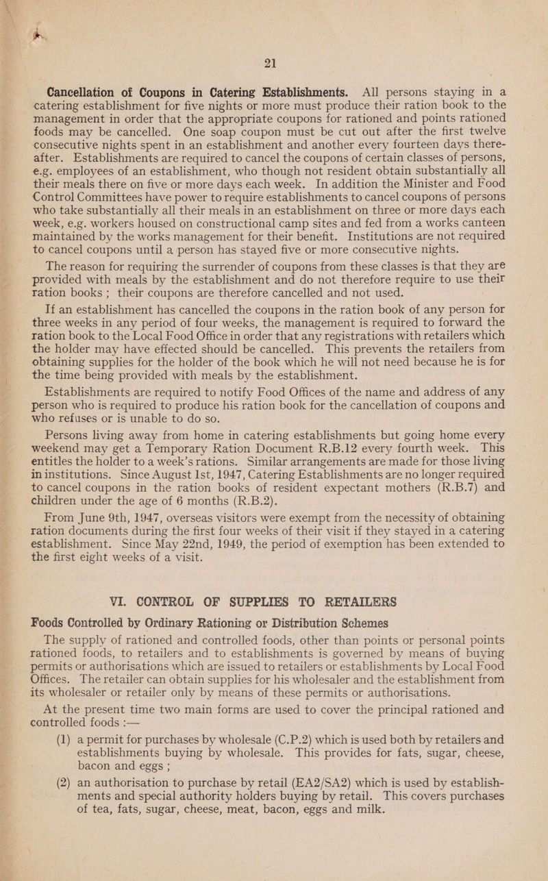  ‘ i a 21 Cancellation of Coupons in Catering Establishments. All persons staying in a catering establishment for five nights or more must produce their ration book to the management in order that the appropriate coupons for rationed and points rationed foods may be cancelled. One soap coupon must be cut out after the first twelve consecutive nights spent in an establishment and another every fourteen days there- after. Establishments are required to cancel the coupons of certain classes of persons, e.g. employees of an establishment, who though not resident obtain substantially all their meals there on five or more days each week. In addition the Minister and Food Control Committees have power to require establishments to cancel coupons of persons who take substantially all their meals in an establishment on three or more days each week, e.g. workers housed on constructional camp sites and fed from a works canteen maintained by the works management for their benefit. Institutions are not required to cancel coupons until a person has stayed five or more consecutive nights. The reason for requiring the surrender of coupons from these classes is that they are provided with meals by the establishment and do not therefore require to use their ration books ; their coupons are therefore cancelled and not used. If an “on Nea has cancelled the coupons in the ration book of any person for _ three weeks in any period of four weeks, the management is required to forward the ration book to the Local Food Office in order that any registrations with retailers which the holder may have effected should be cancelled. This prevents the retailers from obtaining supplies for the holder of the book which he will not need because he is for the time being provided with meals by the establishment. Establishments are required to notify Food Offices of the name and address of any person who is required to produce his ration book for the cancellation of coupons and who refuses or is unable to do so. Persons living away from home in catering establishments but going home every _ weekend may get a Temporary Ration Document R.B.12 every fourth week. This entitles the holder to a week’s rations. Similar arrangements are made for those living in institutions. Since August Ist, 1947, Catering Establishments are no longer required to cancel coupons in the ration books of resident expectant mothers (R.B.7) and children under the age of 6 months (R.B.2). From June 9th, 1947, overseas visitors were exempt from the necessity of obtaining ration documents during the first four weeks of their visit if they stayed in a catering establishment. Since May 22nd, 1949, the period of exemption has been extended to the first eight weeks of a visit. VI. CONTROL OF SUPPLIES TO RETAILERS Foods Controlled by Ordinary Rationing or Distribution Schemes The supply of rationed and controlled foods, other than points or personal points rationed foods, to retailers and to establishments is governed by means of buying permits or authorisations which are issued to retailers or establishments by Local Food Offices. The retailer can obtain supplies for his wholesaler and the establishment from its wholesaler or retailer only by means of these permits or authorisations. At the present time two main forms are used to cover the principal rationed and controlled foods :— (1) a permit for purchases by wholesale (C.P.2) which is used both by retailers and establishments buying by wholesale. This provides for fats, sugar, cheese, bacon and eggs ; (2) an authorisation to purchase by retail (EA2/SA2) which is used by establish- ments and special authority holders buying by retail. This covers purchases of tea, fats, sugar, cheese, meat, bacon, eggs and milk.