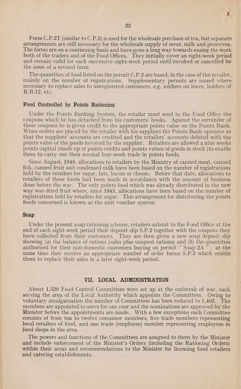 Form C.P.2T (similar to C.P.2) is used for the wholesale purchase of tea, but separate arrangements are still necessary for the wholesale supply of meat, milk and preserves. The forms are on a continuing basis and have gone a long way towards easing the work both of the traders and of the Food Offices. They initially cover an eight-week period and remain valid for each successive eight-week period until revoked or cancelled by the issue of a revised form. The quantities of food listed on the permit C.P.2 are based, in the case of the retailer, mainly on the number of registrations. Supplementary permits are issued where necessary to replace sales to unregistered customers, e.g. soldiers on leave, holders of RES T2 ete: Food Controlled by Points Rationing Under the Points Banking System, the retailer must send to the Food Office the coupons which he has detached from his customers’ books. Against the surrender of these coupons he is given credit to the appropriate points value on the Points Bank. When orders are placed by the retailer with his suppliers the Points Bank operates so that the suppliers’ accounts are credited and the retailers’ accounts debited with the points value of the goods invoiced by the supplier. Retailers are allowed a nine weeks points capital (made up of points credits and points values of goods in stock )to enable them to carry out their normal four-week trade in points foods. Since August, 1948, allocations to retailers by the Ministry of canned meat, canned fish, canned fruit and condensed milk have been based on the number of registrations held by the retailers for sugar, fats, bacon or cheese. Before that date, allocations to retailers of these foods had been made in accordance with the amount of business done before the war. The only points food which was already distributed in the new way was dried fruit where, since 1943, allocations have been based on the number of registrations held by retailers for sugar. This arrangement for distributing the points foods concerned is known as the unit voucher system. Soap Under the present soap rationing scheme, retailers submit to the Food Office at the end of each eight-week period their deposit slip S.P.2 together with the coupons they have collected from their customers. They are then given a new soap deposit slip showing (a) the balance of rations (sales plus unspent rations) and (5) the quantities authorised for their non-domestic customers buying on permit ‘“‘ Soap 2A’; at the same time they receive an appropriate number of order forms S.P.3 which enable them to replace their sales in a later eight-week period. VII. LOCAL ADMINISTRATION About 1,520 Food Control Committees were set up at the outbreak of war, each serving the area of the Local Authority which appoints the Committees. Owing to voluntary amalgamation the number of Committees has been reduced to 1,402. The members are appointed to serve for one year and the nominations are approved by the Minister before the appointments are made. With a few exceptions each Committee consists of from ten to twelve consumer members, five trade members representing local retailers of food, and one trade (employee) member representing employees in food shops in the area. The powers and functions of the Committees are assigned to them by the Minister and include enforcement of the Minister’s Orders (including the Rationing Orders) within their areas and recommendations to the Minister for licensing food retailers and catering establishments.