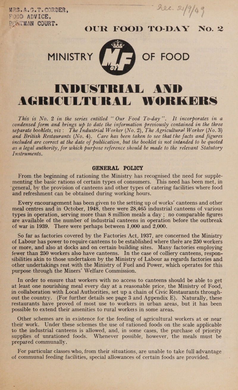MRS.A.S.T.CORDER, FOOD ADVICE, POSTMAN COURT. | ‘ | OUR FOOD TO-DAY No. 2 MINISTRY OF FOOD  INDUSTRIAL AND AGRICULTURAL WORKERS This is No. 2 in the serves entitled “‘ Our Food To-day’’. It incorporates in a condensed form and brings up to date the information previously contained in the three separate booklets, viz: The Industrial Worker (No. 2), The Agriculture! Worker (No.3) and British Restaurants (No. 4). Care has been taken to see that the facts and figures included are correct at the date of publication, but the booklet 1s not intended to be quoted as a legal authority, for which purpose reference should be made to the relevant Statutory Instruments. | GENERAL POLICY From the beginning of rationing the Ministry has recognised the need for supple- menting the basic rations of certain types of consumers. This need has been met, in ~general, by the provision of canteens and other types of catering facilities where food and refreshment can be obtained during working hours. Every encouragement has been given to the setting up of works’ canteens and other meal centres and in October, 1948, there were 28,465 industrial canteens of various types in operation, serving more than 8 million meals a day ; no comparable figures are available of the number of industrial canteens in operation before the outbreak of war in 1939. There were perhaps between 1,000 and 2,000. So far as factories covered by the Factories Act, 1937, are concerned the Ministry of Labour has power to require canteens to be established where there are 250 workers or more, and also at docks and on certain: building sites. Many factories employing fewer than 250 workers also have canteens. In the case of colliery canteens, respon- sibilities akin to those undertaken by the Ministry of Labour as regards factories and. other undertakings rest with the Ministry of Fuel and Power, which operates for this purpose through the Miners’ Welfare Commission. In order to ensure that workers with no access to canteens should be able to get at least one nourishing meal every day at a reasonable price, the Ministry of Food, in collaboration with Local Authorities, set up a chain of Civic Restaurants through- out the country. (For further details see page 3 and Appendix E). Naturally, these restaurants have proved of most use to workers in urban areas, but it has been possible to extend their amenities to rural workers in some areas. Other schemes are in existence for the feeding of agricultural workers at or near their work. Under these schemes the use of rationed foods on the scale applicable to the industrial canteens is allowed, and, in some cases, the purchase of priority supplies of unrationed foods. Whenever possible, however, the meals must be prepared communally. For particular classes who, from their situations, are unable to take full advantage of communal feeding facilities, special allowances of certain foods are provided.