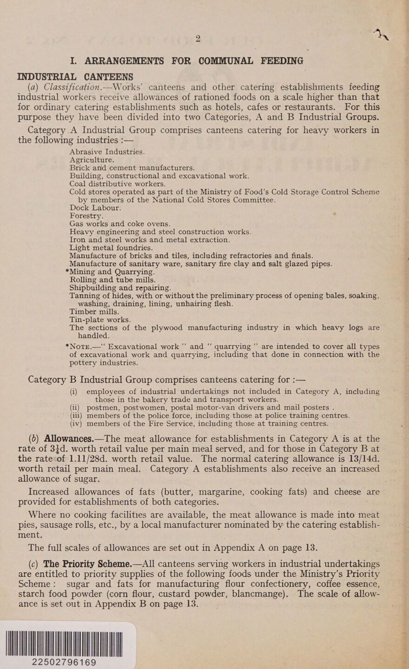 D) oN I. ARRANGEMENTS FOR COMMUNAL FEEDING INDUSTRIAL CANTEENS (a) Classificatton.—Works’ canteens and other catering establishments feeding industrial workers receive allowances of rationed foods on a scale higher than that for ordinary catering establishments such as hotels, cafes or restaurants. For this purpose they have been divided into two Categories, A and B Industrial Groups. Category A Industrial Group comprises canteens catering for heavy workers in the following industries :— Abrasive Industries. Agriculture. Brick and cement manufacturers. Building, constructional and excavational work. Coal distributive workers. Cold stores operated as part of the Ministry of Food’s Cold Storage Control Scheme by members of the National Cold Stores Committee. Dock Labour. Forestry. Gas works and coke ovens. Heavy engineering and steel construction works. Iron and steel works and metal extraction. Light metal foundries. Manufacture of bricks and tiles, including refractories and finals. Manufacture of sanitary ware, sanitary fire clay and salt glazed pipes. *Mining and Quarrying. Rolling and tube mills. Shipbuilding and repairing. Tanning of hides, with or without the preliminary process of opening bales, soaking, washing, draining, lining, unhairing flesh. Timber mills. Tin-plate works. The sections of the plywood manufacturing industry in which heavy logs are handled. | *Notre.—‘‘ Excavational work ’’ and “‘ quarrying ”’ are intended to cover all types of excavational work and quarrying, including that done in connection with the pottery industries. a) ”» Category B Industrial Group comprises canteens catering for :— (i) employees of industrial undertakings not included in Category A, including those in the bakery trade and transport workers. (ii) postmen, postwomen, postal motor-van drivers and mail posters . (iii) members of the police force, including those at police training centres. (iv) members of the Fire Service, including those at training centres. (0) Allowances.—The meat allowance for establishments in Category A is at the rate of 34d. worth retail value per main meal served, and for those in Category B at the rate&lt;of 1.11/28d. worth retail value. The normal catering allowance is 13/14d. worth retail per main meal. Category A establishments also receive an increased allowance of sugar. sie | Increased allowances of fats (butter, margarine, cooking fats) and cheese are provided for establishments of both categories. Where no cooking facilities are available, the meat allowance is made into meat pies, sausage rolls, etc., by a local manufacturer nominated by the catering establish- ment. The full scales of allowances are set out in Appendix A on page 13. (c) The Priority Scheme.—All canteens serving workers in industrial undertakings are entitled to priority supplies of the following foods under the Ministry’s Priority Scheme: sugar and fats for manufacturing flour confectionery, coffee essence, starch food powder (corn flour, custard powder, blancmange). The scale of allow- ance is set out in Appendix B on page 13. ST NLL 22502796169 oe ee oe