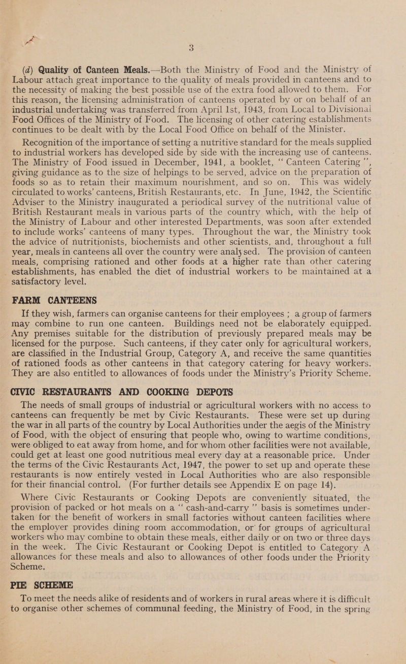 (d) Quality of Canteen Meals.—Both the Ministry of Food and the Ministry of Labour attach great importance to the quality of meals provided in canteens and to _ the necessity of making the best possible use of the extra food allowed to them. For this reason, the licensing administration of canteens operated by or on behalf of an industrial undertaking was transferred from April Ist, 1943, from Local to Divisionai Food Offices of the Ministry of Food. The licensing of other catering establishments continues to be dealt with by the Local Food Office on behalf of the Minister. Recognition of the importance of setting a nutritive standard for the meals supplied to industrial workers has developed side by side with the increasing use of canteens. The Ministry of Food issued in December, 1941, a booklet, ‘“‘ Canteen Catering ’’, giving guidance as to the size of helpings to be served, advice on the preparation of foods so as to retain their maximum nourishment, and so on. This was widely circulated to works’ canteens, British Restaurants, etc. In June, 1942, the Scientific Adviser to the Ministry inaugurated a periodical survey of the nutritional value of British Restaurant meals in various parts of the country which, with the heip of the Ministry of Labour and other interested Departments, was soon after extended to include works’ canteens of many types. Throughout the war, the Ministry took the advice of nutritionists, biochemists and other scientists, and, throughout a full year, meals in canteens all over the country were analysed. The provision of canteen meals, comprising rationed and other foods at a higher rate than other catering establishments, has enabled the diet of industrial workers to be maintained at a satisfactory level. FARM CANTEENS If they wish, farmers can organise canteens for their employees ; a group of farmers may combine to run one canteen. Buildings need not be elaborately equipped. _ Any premises suitable for the distribution of previously prepared meals may be licensed for the purpose. Such canteens, if they cater only for agricultural workers, are Classified in the Industrial Group, Category A, and receive the same quantities of rationed foods as other canteens in that category catering for heavy workers. They are also entitled to allowances of foods under the Ministry’s Priority Scheme. CIVIC RESTAURANTS AND COOKING DEPOTS The needs, of small groups of industrial or agricultural workers with no access to canteens can frequently be met by Civic Restaurants. These were set up during the war in all parts of the country by Local Authorities under the aegis of the Ministry of Food, with the object of ensuring that people who, owing to wartime conditions, were obliged to eat away from home, and for whom other facilities were not available, © could get at least one good nutritious meal every day at a reasonable price. Under the terms of the Civic Restaurants Act, 1947, the power to set up and operate these restaurants is now entirely vested in Local Authorities who are also responsible for their financial control. (For further details see Appendix E on page 14). Where Civic Restaurants or Cooking Depots are conveniently situated, the provision of packed or hot meals on a “ cash-and-carry ”’ basis is sometimes under- taken for the benefit of workers in small factories without canteen facilities where the employer provides dining room accommodation, or’ for groups of agricultural workers who may combine to obtain these meals, either daily or on two or three days in the week. The Civic Restaurant or Cooking Depot is entitled to Category A allowances for these meals and also to allowances of other foods under the Priority Scheme. / PIE SCHEME To meet the needs alike of residents and of workers in rural areas where it is difficult to organise other schemes of communal feeding, the Ministry of Food, in the spring
