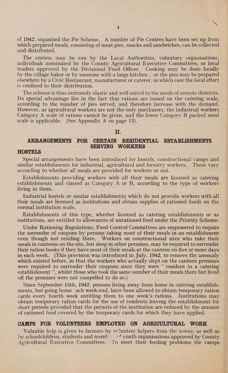 of 1942, organised the Pie Scheme. A number of Pie Centres have been set up from which prepared meals, consisting of meat pies, snacks and sandwiches, can be collected and distributed. The centres may be run by the Local Authorities, voluntary organisations, individuals nominated by the County Agricultural Executive Committees, or local - traders approved by the Divisional Food Officer. Cooking may be done locally by the village baker or by someone with a large kitchen ; or the pies may be prepared elsewhere by a Civic Restaurant, manufacturer or caterer, in which case the local effort is confined to their distribution. The scheme is thus extremely elastic and well suited to the needs of remote districts. Its special advantage lies in the fact that rations are issued on the catering scale, according to the number of pies served, and therefore increase with the demand. However, as agricultural workers are not the only purchasers, the industrial workers Category A scale of rations cannot be given, and the lower Category B packed meal scale is applicable. (See Appendix A on page 13). II. ARRANGEMENTS FOR CERTAIN RESIDENTIAL ESTABLISHMENTS SERVING WORKERS HOSTELS Special arrangements have been introduced for hostels, constructional camps and similar establishments for industrial, agricultural and forestry workers. These vary according to whether all meals are provided for workers or not. Establishments providing workers with all their meals are licensed as catering establishments and classed as Category A or B, according to the type of workers living in them. Industrial hostels or similar establishments which do not provide workers with all their meals are licensed as institutions and obtain supplies of rationed foods on the normal institution scale. Establishments of this type, whether licensed as catering establishments or as institutions, are entitled to allowances of unrationed food under the Priority Scheme. Under Rationing Regulations, Food Control Committees are empowered to require the surrender of coupons by persons taking most of their meals in an establishment even though not residing there. Workers on constructional sites who take their meals in canteens on the site, but sleep in other premises, may be required to surrender their ration books if they have most of their meals at the canteen on five or more days in each week. (This provision was introduced in July, 1942, to remove the anomaly which existed before, in that the workers who actually slept on the canteen premises were required to surrender their coupons since they were “ resident in a catering establishment ”’, whilst those who took the same number of their meals there but lived off the premises were not compelled to do so.) Since September 15th, 1942, persons living away from home in catering establish- ments, but going home ach week-end, have been allowed to obtain temporary ration cards every fourth week entitling them to one week’s rations. Institutions may obtain temporary ration cards for the use of residents leaving the establishment for short periods provided that the permits of the institution are reduced by the amount of rationed food covered by the temporary cards for which they have applied. - CAMPS FOR VOLUNTEERS EMPLOYED ON AGRICULTURAL WORK Valuable help is given to farmers by vclunteer helpers from the towns, as well as by schoolchildren, students and mem}t’ | -f youth organisations approved by County Agricultural Executive Committees. To meet their feeding problems the camps