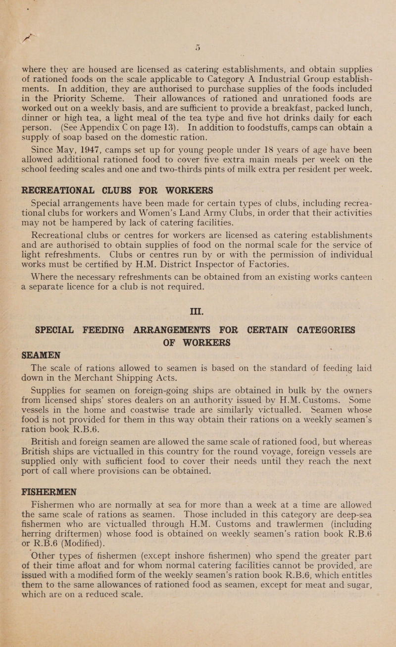 a i= cw where they are housed are licensed as catering establishments, and obtain supplies © of rationed foods on the scale applicable to Category A Industrial Group establish- ments. In addition, they are authorised to purchase supplies of the foods included in the Priority Scheme. Their allowances of rationed and unrationed foods are worked out on a weekly basis, and are sufficient to provide a breakfast, packed lunch, dinner or high tea, a light meal of the tea type and five hot drinks daily for each person. (See Appendix C on page 13). In addition to foodstuffs, camps can obtain a supply of soap based on the domestic ration. Since May, 1947, camps set up for young people under 18 years of age have been allowed additional rationed food to cover five extra main meals per week on the school feeding scales and one and two-thirds pints of milk extra per resident per week. RECREATIONAL CLUBS FOR WORKERS Special arrangements have been made for certain types of clubs, including recrea- tional clubs for workers and Women’s Land Army Clubs, in order that their activities may not be hampered by lack of catering facilities. Recreational clubs or centres for workers are licensed as catering establishments and are authorised to obtain supplies of food on the normal scale for the service of light refreshments. Clubs or centres run by or with the permission of individual works must be certified by H.M. District Inspector of Factories. Where the necessary refreshments can be obtained from an existing works canteen a separate licence for a club is not required. III. SPECIAL FEEDING ARRANGEMENTS FOR CERTAIN CATEGORIES OF WORKERS SEAMEN The scale of rations allowed to seamen is — on the standard of feeding laid down in the Merchant Shipping Acts. Supplies for seamen on foreign-going ships are obtained in bulk by the owners from licensed ships’ stores:dealers on an authority issued by H.M. Customs. Some vessels in the home and coastwise trade are similarly victualled. Seamen whose food is not ee for them in this way obtain their rations on a weekly seamen’s ration book R.B.6 British and eo seamen are allowed the same scale of natipred food, but whereas British ships are victualled in this country for the round voyage, foreign vessels are supplied only with sufficient food to cover their needs until they reach the next port of call where provisions can be obtained. FISHERMEN Fishermen who are normally at sea for more than a week at a time are allowed the same scale of rations as seamen. Those included in this category are deep-sea fishermen who are victualled through H.M. Customs and trawlermen (including herring driftermen) whose food is obtained on weekly seamen’s ration book R.B.6 or R.B.6 (Modified). Other types of fishermen (except inshore chorion} who spend the greater part of their time afloat and for whom normal catering facilities cannot be provided, are issued with a modified form of the weekly seamen’s ration book R.B.6, which entitles them to the same allowances of rationed food as seamen, except for meat and sugar, which are on a reduced scale.