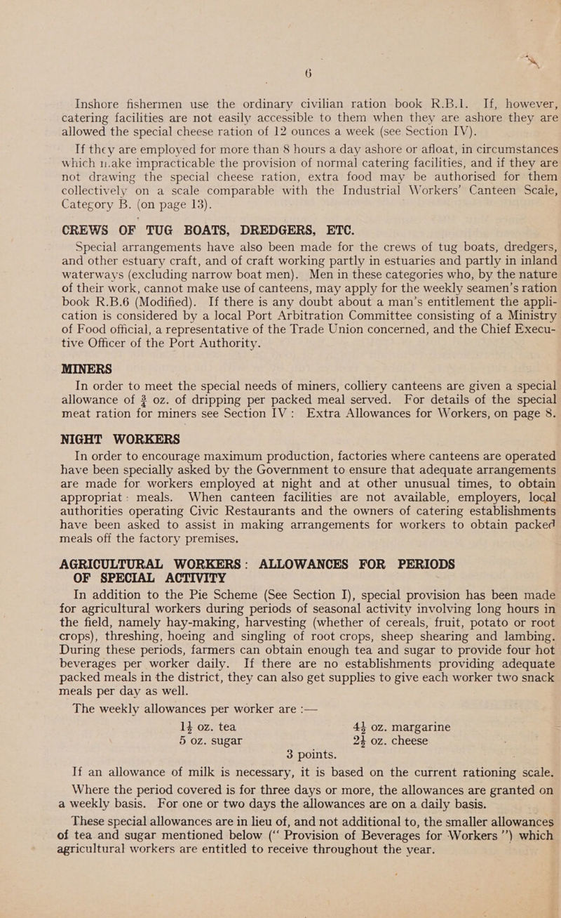 2 Se 6 Inshore fishermen use the ordinary civilian ration book R.B.1l. If, however, catering facilities are not easily accessible to them when they are ashore they are allowed the special cheese ration of 12 ounces a week (see Section IV). If they are employed for more than 8 hours a day ashore or afloat, in circumstances which m.ake impracticable the provision of normal catering facilities, and if they are not drawing the special cheese ration, extra food may be authorised for them collectively on a scale comparable with the Industrial Workers’ Canteen Scale, Category B. (on page 13). CREWS OF TUG BOATS, DREDGERS, ETC. Special arrangements have also been made for the crews of tug boats, dredgers, and other estuary craft, and of craft working partly in estuaries and partly in inland waterways (excluding narrow boat men). Men in these categories who, by the nature of their work, cannot make use of canteens, may apply for the weekly seamen’s ration book R.B.6 (Modified). If there is any doubt about a man’s entitlement the appli- cation is considered by a local Port Arbitration Committee consisting of a Ministry of Food official, a representative of the Trade Union concerned, and the Chief Execu- tive Officer of the Port Authority. MINERS In order to meet the special needs of miners, colliery canteens are given a special allowance of ? oz. of dripping per packed meal served. For details of the special meat ration for miners see Section IV: Extra Allowances for Workers, on page 8. NIGHT WORKERS In order to encourage maximum production, factories where canteens are operated have been specially asked by the Government to ensure that adequate arrangements are made for workers employed at night and at other unusual times, to obtain appropriat: meals. When canteen facilities are not available, employers, local authorities operating Civic Restaurants and the owners of catering establishments have been asked to assist in making arrangements for workers to obtain packed meals off the factory premises. AGRICULTURAL WORKERS: ALLOWANCES FOR PERIODS OF SPECIAL ACTIVITY In addition to the Pie Scheme (See Section I), special provision has been made for agricultural workers during periods of seasonal activity involving long hours in the field, namely hay-making, harvesting (whether of cereals, fruit, potato or root crops), threshing, hoeing and singling of root crops, sheep shearing and lambing. During these periods, farmers can obtain enough tea and sugar to provide four hot beverages per worker daily. If there are no establishments providing adequate packed meals in the district, they can also get supplies to give each worker two snack meals per day as well. The weekly allowances per worker are :— 1} oz. tea 44 oz. margarine 5 oz. sugar 24 oz. cheese 3 points. | If an allowance of milk is necessary, it is based on the current rationing scale. Where the period covered is for three days or more, the allowances are granted on a weekly basis. For one or two days the allowances are on a daily basis. These special allowances are in lieu of, and not additional to, the smaller allowances of tea and sugar mentioned below (‘‘ Provision of Beverages for Workers ’’) which agricultural workers are entitled to receive throughout the year.