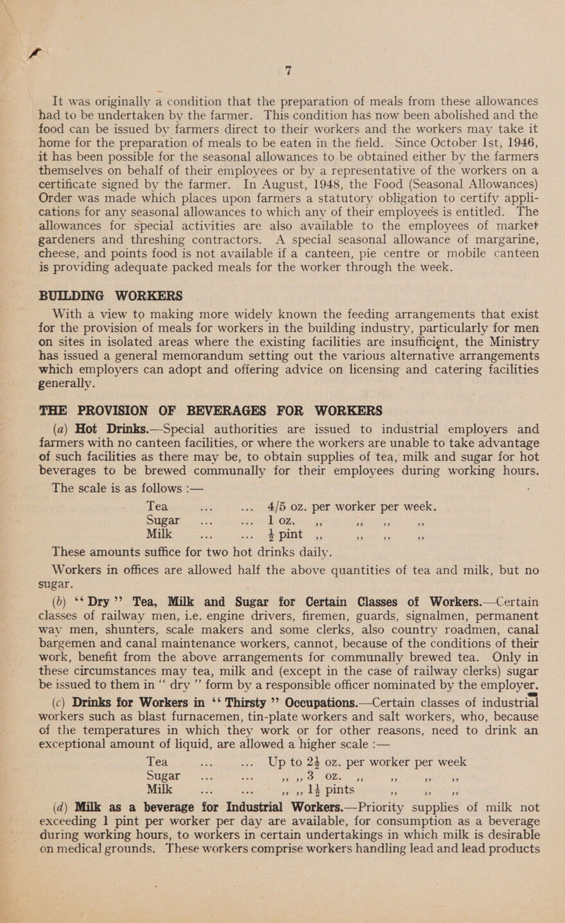 Vo 7 It was originally a condition that the preparation of meals from these allowances had.to be undertaken by the farmer. This condition has now been abolished and the food can be issued by farmers direct to their workers and the workers may take it home for the preparation of meals to be eaten in the field. Since October Ist, 1946, it has been possible for the seasonal allowances to be obtained either by the farmers themselves on behalf of their employees or by a representative of the workers on a certificate signed by the farmer. In August, 1948, the Food (Seasonal Allowances) Order was made which places upon farmers a statutory obligation to certify appli- cations for any seasonal allowances to which any of their employees is entitled. The allowances for special activities are also available to the employees of market _ gardeners and threshing contractors. A special seasonal allowance of margarine, cheese, and points food is not available if a canteen, pie centre or mobile canteen is providing adequate packed meals for the worker through the week. BUILDING WORKERS With a view to making more widely known the feeding arrangements that exist for the provision of meals for workers in the building industry, particularly for men on sites in isolated areas where the existing facilities are insufficient, the Ministry has issued a general memorandum setting out the various alternative arrangements which employers can adopt and offering advice on licensing and catering facilities generally. THE PROVISION OF BEVERAGES FOR WORKERS (a) Hot Drinks.—Special authorities are issued to industrial employers and farmers with no canteen facilities, or where the workers are unable to take advantage of such facilities as there may be, to obtain supplies of tea, milk and sugar for hot beverages to be brewed communally for their employees during working hours. The scale is as follows :— Tea bir ... 4/5 oz. per worker per week. Sugar ..... sey TORS a I wie ” Milk B35 nies oe PINE y,, eee ‘5 These amounts suffice for two hot drinks daily. Workers in offices are allowed half the above quantities of tea and milk, but no sugar. (o) ‘* Dry’? Tea, Milk and Sugar for Certain Classes of Workers.—Certain classes of railway men, i.e. engine drivers, firemen, guards, signalmen, permanent way men, shunters, scale makers and some clerks, also country roadmen, canal bargemen and canal maintenance workers, cannot, because of the conditions of their work, benefit from the above arrangements for communally brewed tea. Only in these circumstances may tea, milk and (except in the case of railway clerks) sugar be issued to them in “ dry ”’ form by a responsible officer nominated by the employer. (c) Drinks for Workers in ‘‘ Thirsty ’’ Occupations.—Certain classes of industrial workers such as blast furnacemen, tin-plate workers and salt workers, who, because of the temperatures in which they work or for other reasons, need to drink an exceptional amount of liquid, are allowed a higher scale :— Tea a ... Up to 24 oz. per worker per week Sugar... see ray OBS: 4, Re seta tes Milk oe us »» » 1¢ pints Fs ere (2d) Milk as a beverage for Industrial Workers.—Priority supplies of milk not exceeding 1 pint per worker per day are available, for consumption as a beverage during working hours, to workers in certain undertakings in which milk is desirable on medical grounds. These workers comprise workers handling lead and lead products