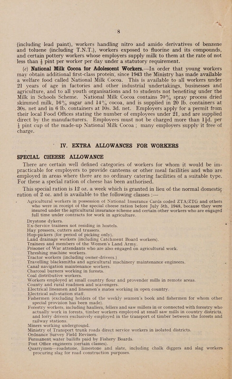 (including lead paint), workers handling nitro and amido derivatives of benzene and toluene (including T.N.T.), workers exposed to fluorine and its compounds, and certain pottery workers whose employers supply milk to them at the rate of not less than } pint per worker per day under a statutory requirement. (ec) National Milk Cocoa for Adolescent Workers.—In order that young workers may obtain additional first-class protein, since 1943 the Ministry has made available a welfare food called National Milk Cocoa. This is available to all workers under 21 years of age in factories and other industrial undertakings, businesses and agriculture, and to all youth organisations and to students not benefiting under the Milk in Schools Scheme. National Milk Cocoa contains 70° spray process dried skimmed milk, 169% sugar and 14% cocoa, and is supplied in 20 lb. containers at _30s. net and in 6 Ib. containers at 10s. 3d. net. Employers apply for a permit from their local Food Offices stating the number of employees under 21, and are supplied direct by the manufacturers. Employees must not be charged more than 14d. per } pint cup of the made-up National Milk Cocoa ; many employers supply it free of charge. IV. EXTRA ALLOWANCES FOR WORKERS SPECIAL CHEESE ALLOWANCE There are certain well defined categories of workers for whom it would be im- - practicable for employers to provide canteens or other meal facilities and who are employed in areas where there are no ordinary catering facilities of a suitable type. For these a special ration of cheese has been authorised. This special ration is 12 oz. a week which is granted in lieu of the normal domestig ; ration of 2 oz. and is available to the following classes :— Agricultural workers in possession of National Insurance Cards coded ZTA/ZTG and others who were in receipt of the special cheese ration before July 5th, 1948, because they were insured under the agricultural insurance scheme and certain other workers who are engaged full time under contracts for work in agriculture. Drystone dykers. Ex-Service trainees not residing in hostels. Hay pressers, cutters and trussers. Hop-pickers (for period of picking only). Land drainage workers (including Catchment Board workers). Trainees and members of the Women’s Land Army. Prisoner of War attendants who are also engaged on agricultural work. Threshing machine workers. Tractor workers (including owner-drivers.) Travelling blacksmiths and agricultural machinery maintenance engineers. Canal navigation maintenance workers. Charcoal burners working in forests. Coal distributive workers. : Workers employed at small country flour and provender mills in remote areas. County and rural roadmen and scavengers. Electrical linesmen and linesmen’s mates working in open country. Electrical sub-station staff. Fishermen (excluding holders of the weekly seamen’s book and fishermen for whom ether special provision has been made). Forestry workers, including hauliers, fellers and saw millers in or connected with forestry who actually work in forests, timber workers employed at small saw mills in country districts, and lorry drivers SAE employed in the transport of timber between the forests and railway stations. Miners working underground. Ministry of Transport “trunk roads direct service workers in isolated districts. Ordnance Survey Field Revisers: Permanent water bailiffs paid by Fishery Boards. Post Office engineers (certain classes). . Quarrymen—roadstone, limestone and slate, including chalk diggers and slag workers procuring slag for road construction purposes.