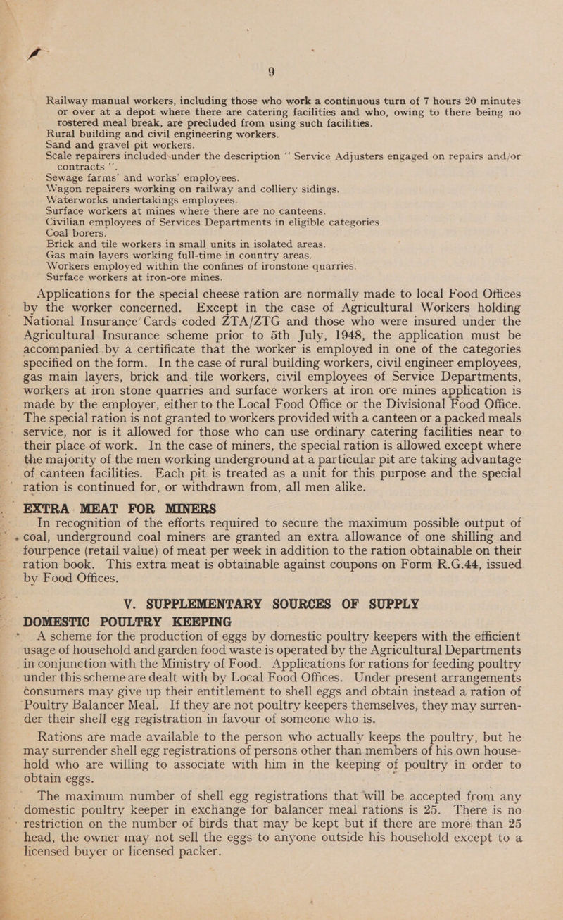 * Railway manual workers, including those who work a continuous turn of 7 hours 20 minutes or over at a depot where there are catering facilities and who, owing to there being no _ rostered meal break, are precluded from using such facilities. Rural building and civil engineering workers. Sand and gravel pit workers. Scale repairers included-under the description “‘ Service Adjusters engaged on repairs and/or contracts ”’ Sewage farms’ and works’ employees. Wagon repairers working on railway and colliery sidings. Waterworks undertakings employees. Surface workers at mines where there are no canteens. Civilian employees of Services Departments in eligible categories. Coal borers. Brick and tile workers in small units in isolated areas. Gas main layers working full-time in country areas. Workers employed within the confines of ironstone quarries. Surface workers at iron-ore mines. Applications for the special cheese ration are normally made to local Food Offices by the worker concerned. Except in the case of Agricultural Workers holding National Insurance’ Cards coded ZTA/ZTG and those who were insured under the Agricultural Insurance scheme prior to 5th July, 1948, the application must be accompanied. by a certificate that the worker is employed in one of the categories specified on the form. In the case of rural building workers, civil engineer employees, gas main layers, brick and. tile workers, civil employees of Service Departments, workers at iron stone quarries and surface workers at iron ore mines application is service, nor is it allowed for those who can use ordinary catering facilities near to the majority of the men working underground at a particular pit are taking advantage of canteen facilities. Each pit is treated as a unit for this purpose and the special ration is continued for, or withdrawn from, all men alike. In recognition of the efforts required to secure the maximum possible output of coal, underground coal miners are granted an extra allowance of one shilling and fourpence (retail value) of meat per week in addition to the ration obtainable on their ration book. This extra meat is obtainable against coupons on Form R.G.44, issued by Food Offices. V. SUPPLEMENTARY SOURCES OF SUPPLY DOMESTIC POULTRY KEEPING A scheme for the production of eggs by domestic poultry keepers with the efficient usage of household and garden food waste is operated by the Agricultural Departments consumers may give up their entitlement to shell eggs and obtain instead a ration of der their shell egg registration in favour of someone who is. Rations are made available to the person who actually keeps the poultry, but he may surrender shell egg registrations of persons other than members of his own house- hold who are willing to associate with him in the keeping of poultry in order to obtain eggs. The maximum number of shell egg registrations that ‘will be accepted from any eT head, the owner may not sell the eggs to anyone outside his household except to a licensed buyer or licensed packer.